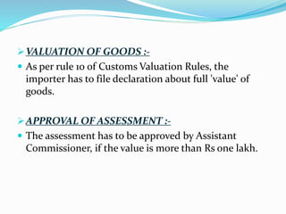 VALUATION OF GOODS :-
 As per rule 10 of Customs Valuation Rules, the
importer has to file declaration about full 'value' of
goods.
APPROVAL OF ASSESSMENT :-
 The assessment has to be approved by Assistant
Commissioner, if the value is more than Rs one lakh.
 