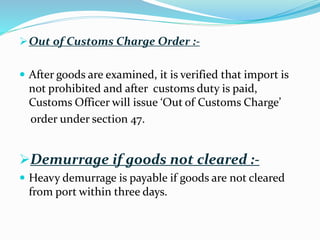 Out of Customs Charge Order :-
 After goods are examined, it is verified that import is
not prohibited and after customs duty is paid,
Customs Officer will issue ‘Out of Customs Charge’
order under section 47.
Demurrage if goods not cleared :-
 Heavy demurrage is payable if goods are not cleared
from port within three days.
 