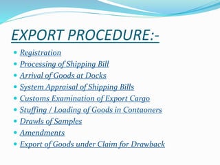 EXPORT PROCEDURE:-
 Registration
 Processing of Shipping Bill
 Arrival of Goods at Docks
 System Appraisal of Shipping Bills
 Customs Examination of Export Cargo
 Stuffing / Loading of Goods in Contaoners
 Drawls of Samples
 Amendments
 Export of Goods under Claim for Drawback
 