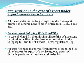 Registration in the case of export under
export promotion schemes: -
 All the exporters intending to export under the export
promotion scheme need to get their licences / DEEC book
etc.
 Processing of Shipping Bill - Non-EDI: -
 In case of Non-EDI, the shipping bills or bills of export are
required to be filled in the format as prescribed in the
Shipping Bill and Bill of Export (Form) regulations, 1991.
 An exporter need to apply different forms of shipping bill/
bill of export for export of duty free goods, export of
dutiable goods and export under drawback etc.
 