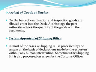  Arrival of Goods at Docks:-
 On the basis of examination and inspection goods are
allowed enter into the Dock. At this stage the port
authorities check the quantity of the goods with the
documents.
 System Appraisal of Shipping Bills:-
 In most of the cases, a Shipping Bill is processed by the
system on the basis of declarations made by the exporters
without any human intervention. Sometimes the Shipping
Bill is also processed on screen by the Customs Officer.
 