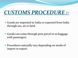 CUSTOMS PROCEDURE :-
 Goods are imported in India or exported from India
through sea, air or land.
 Goods can come through post parcel or as baggage
with passengers.
 Procedures naturally vary depending on mode of
import or export.
 