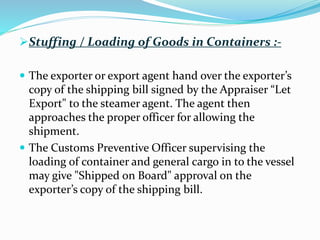 Stuffing / Loading of Goods in Containers :-
 The exporter or export agent hand over the exporter’s
copy of the shipping bill signed by the Appraiser “Let
Export" to the steamer agent. The agent then
approaches the proper officer for allowing the
shipment.
 The Customs Preventive Officer supervising the
loading of container and general cargo in to the vessel
may give "Shipped on Board" approval on the
exporter’s copy of the shipping bill.
 