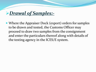 Drawal of Samples:-
 Where the Appraiser Dock (export) orders for samples
to be drawn and tested, the Customs Officer may
proceed to draw two samples from the consignment
and enter the particulars thereof along with details of
the testing agency in the ICES/E system.
 