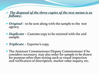  The disposal of the three copies of the test memo is as
follows:-
 Original – to be sent along with the sample to the test
agency.
 Duplicate – Customs copy to be retained with the 2nd
sample.
 Triplicate – Exporter’s copy.
 The Assistant Commissioner/Deputy Commissioner if he
considers necessary, may also order for sample to be drawn
for purpose other than testing such as visual inspection
and verification of description, market value inquiry, etc.
 