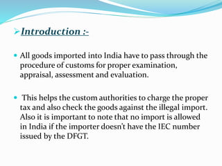 Introduction :-
 All goods imported into India have to pass through the
procedure of customs for proper examination,
appraisal, assessment and evaluation.
 This helps the custom authorities to charge the proper
tax and also check the goods against the illegal import.
Also it is important to note that no import is allowed
in India if the importer doesn’t have the IEC number
issued by the DFGT.
 