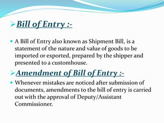 Bill of Entry :-
 A Bill of Entry also known as Shipment Bill, is a
statement of the nature and value of goods to be
imported or exported, prepared by the shipper and
presented to a customhouse.
Amendment of Bill of Entry :-
 Whenever mistakes are noticed after submission of
documents, amendments to the bill of entry is carried
out with the approval of Deputy/Assistant
Commissioner.
 