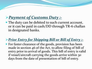 Payment of Customs Duty :-
 The duty can be debited to such current account,
or it can be paid in cash/DD through TR-6 challan
in designated banks.
Prior Entry for Shipping Bill or Bill of Entry :-
 For faster clearance of the goods, provision has been
made in section 46 of the Act, to allow filing of bill of
entry prior to arrival of goods. This bill of entry is valid
if vessel/aircraft carrying the goods arrive within 30
days from the date of presentation of bill of entry.
 