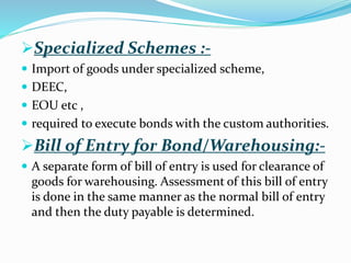 Specialized Schemes :-
 Import of goods under specialized scheme,
 DEEC,
 EOU etc ,
 required to execute bonds with the custom authorities.
Bill of Entry for Bond/Warehousing:-
 A separate form of bill of entry is used for clearance of
goods for warehousing. Assessment of this bill of entry
is done in the same manner as the normal bill of entry
and then the duty payable is determined.
 