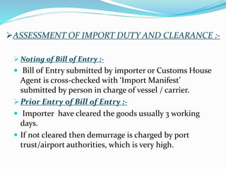 ASSESSMENT OF IMPORT DUTY AND CLEARANCE :-
 Noting of Bill of Entry :-
 Bill of Entry submitted by importer or Customs House
Agent is cross-checked with ‘Import Manifest’
submitted by person in charge of vessel / carrier.
Prior Entry of Bill of Entry :-
 Importer have cleared the goods usually 3 working
days.
 If not cleared then demurrage is charged by port
trust/airport authorities, which is very high.
 