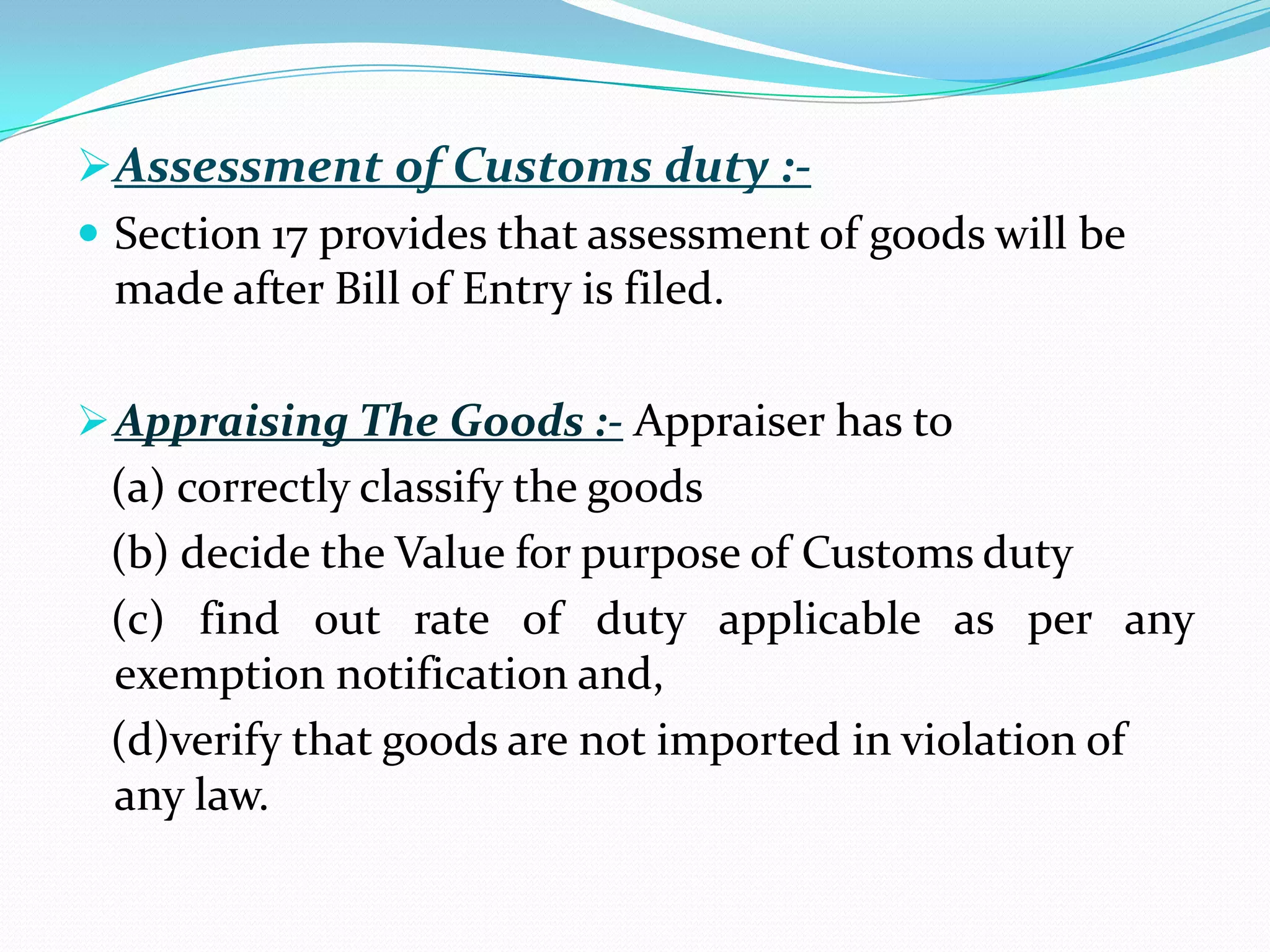 Assessment of Customs duty :-
 Section 17 provides that assessment of goods will be
  made after Bill of Entry is filed.

 Appraising The Goods :- Appraiser has to
 (a) correctly classify the goods
 (b) decide the Value for purpose of Customs duty
 (c) find out rate of duty applicable as per any
 exemption notification and,
 (d)verify that goods are not imported in violation of
 any law.
 