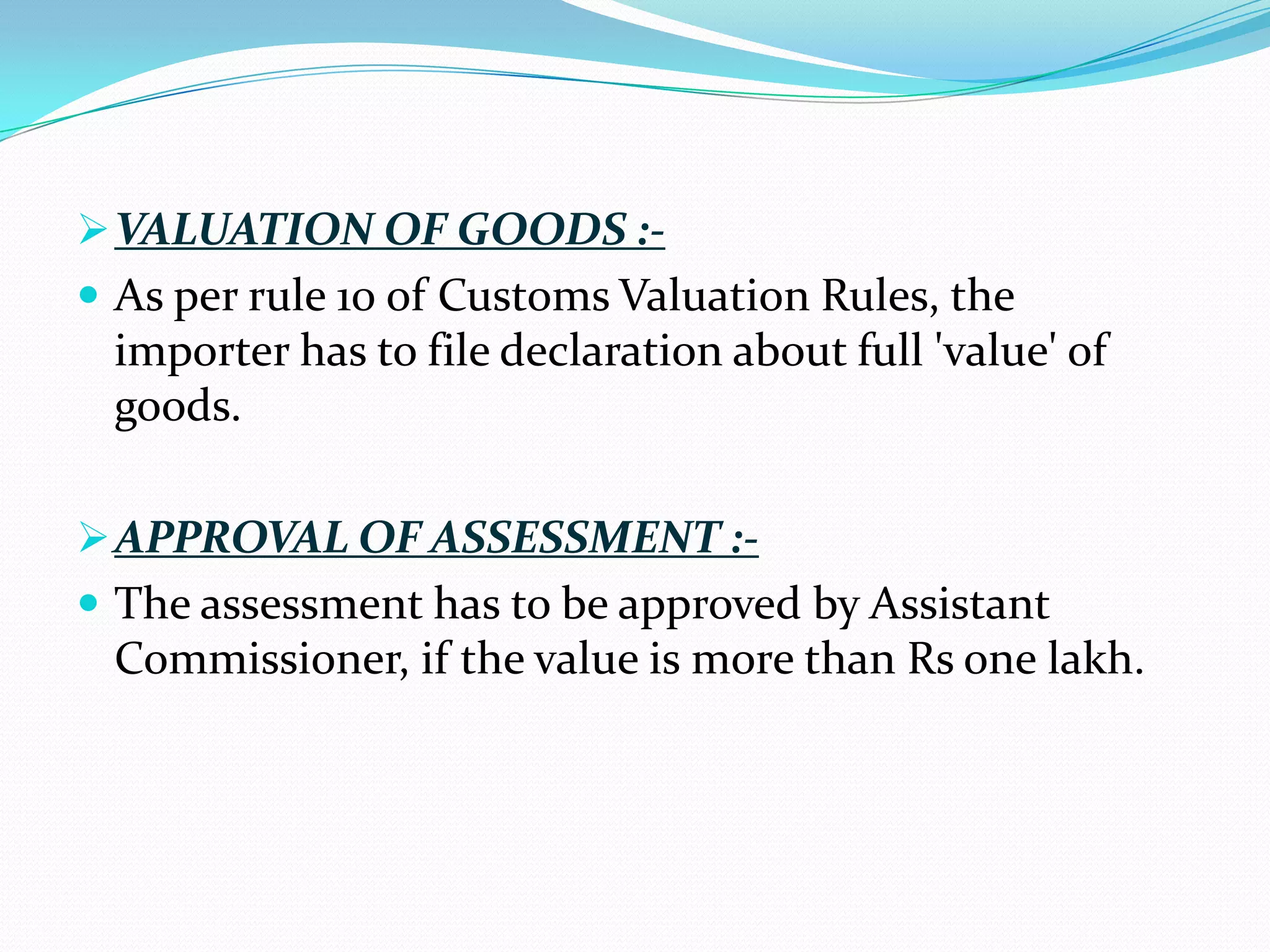  VALUATION OF GOODS :-
 As per rule 10 of Customs Valuation Rules, the
 importer has to file declaration about full 'value' of
 goods.

 APPROVAL OF ASSESSMENT :-
 The assessment has to be approved by Assistant
 Commissioner, if the value is more than Rs one lakh.
 