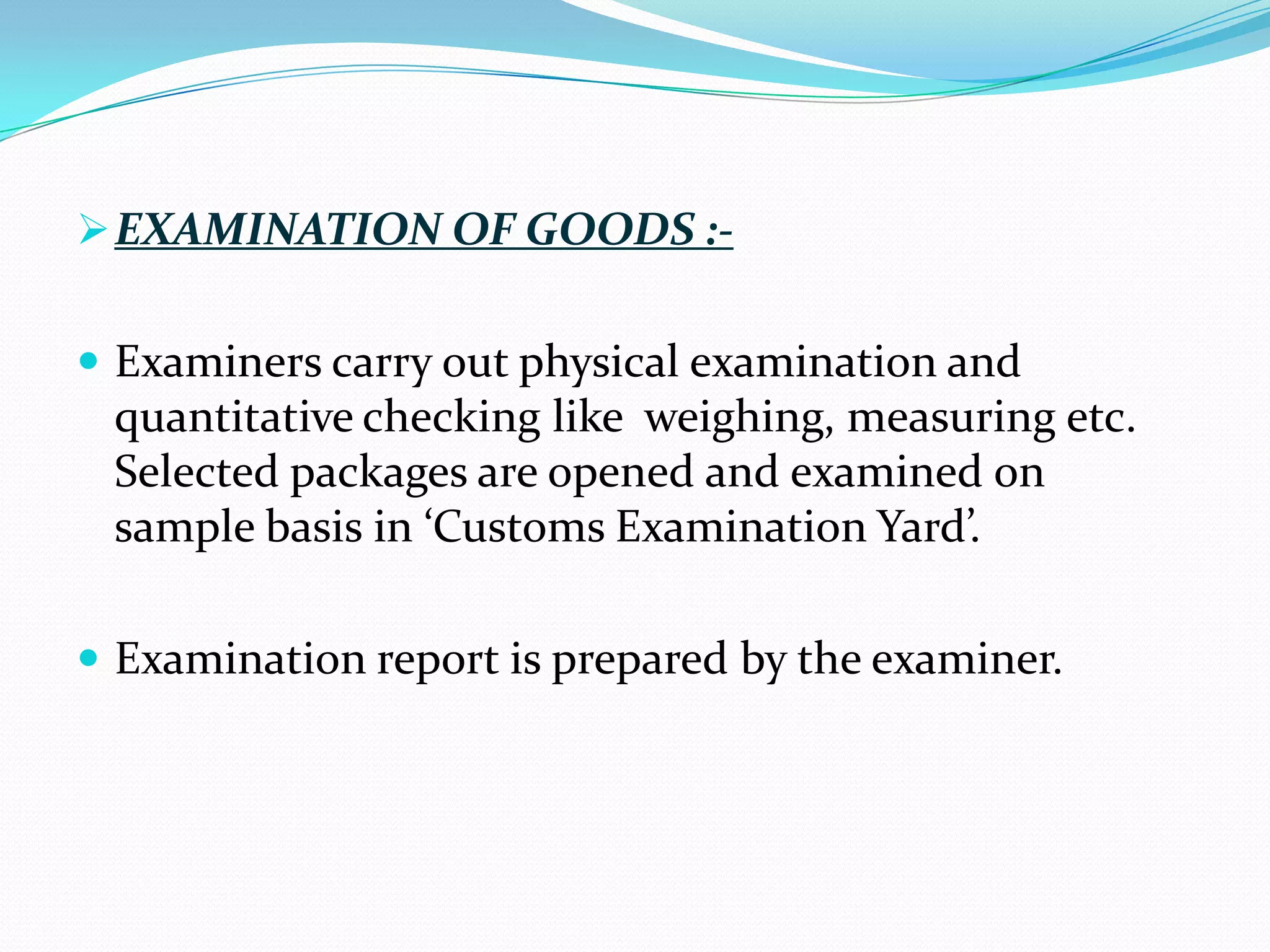  EXAMINATION OF GOODS :-


 Examiners carry out physical examination and
 quantitative checking like weighing, measuring etc.
 Selected packages are opened and examined on
 sample basis in ‘Customs Examination Yard’.

 Examination report is prepared by the examiner.
 