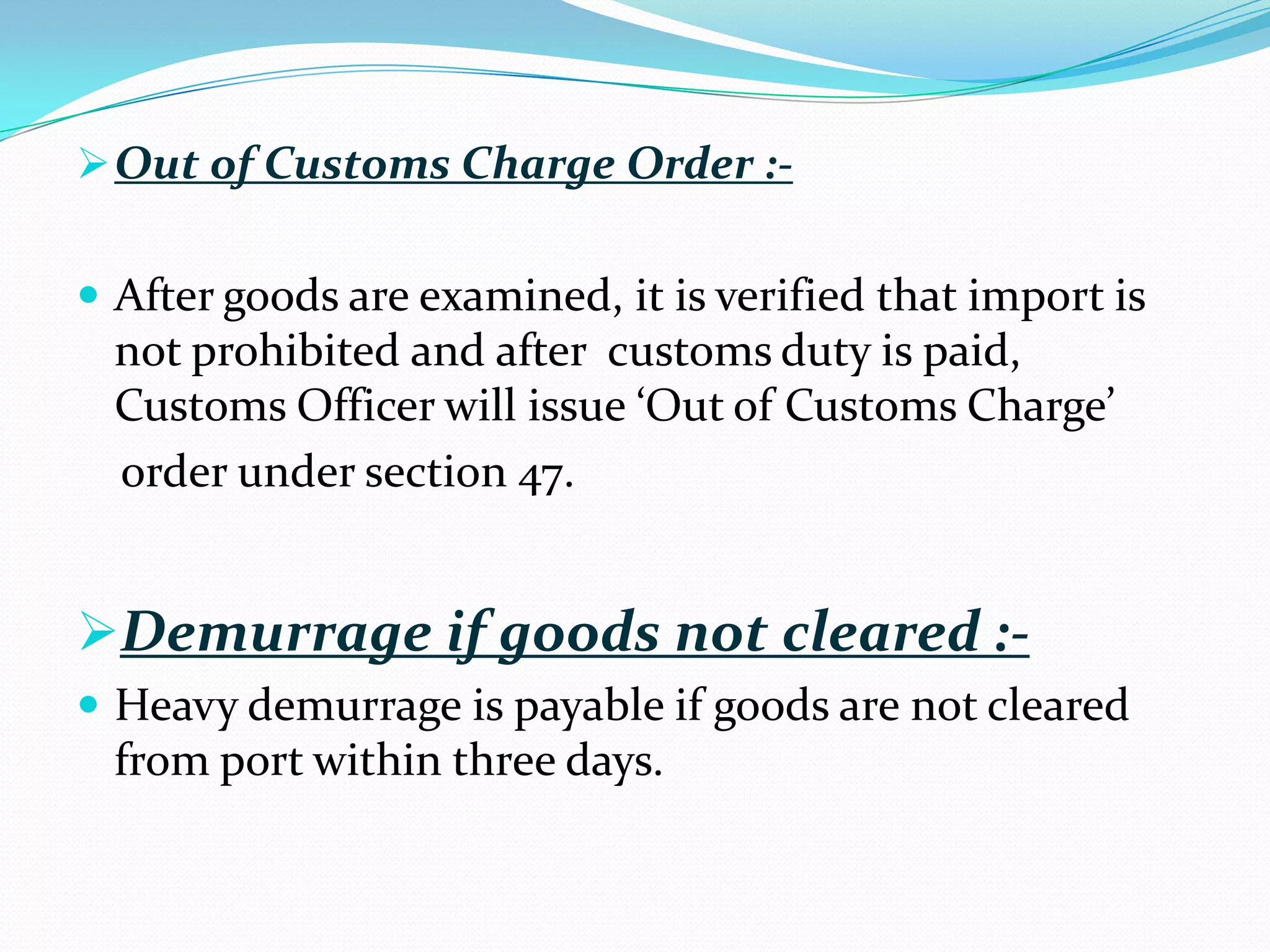  Out of Customs Charge Order :-


 After goods are examined, it is verified that import is
  not prohibited and after customs duty is paid,
  Customs Officer will issue ‘Out of Customs Charge’
  order under section 47.


Demurrage if goods not cleared :-
 Heavy demurrage is payable if goods are not cleared
  from port within three days.
 
