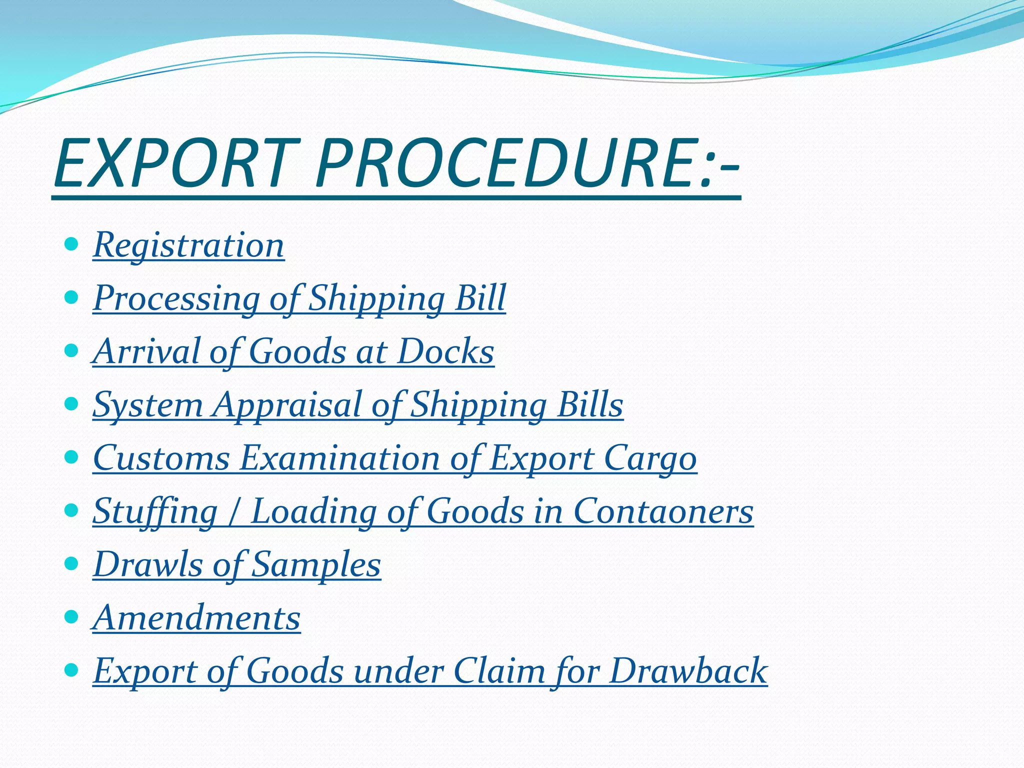 EXPORT PROCEDURE:-
 Registration
 Processing of Shipping Bill
 Arrival of Goods at Docks
 System Appraisal of Shipping Bills
 Customs Examination of Export Cargo
 Stuffing / Loading of Goods in Contaoners
 Drawls of Samples
 Amendments
 Export of Goods under Claim for Drawback
 