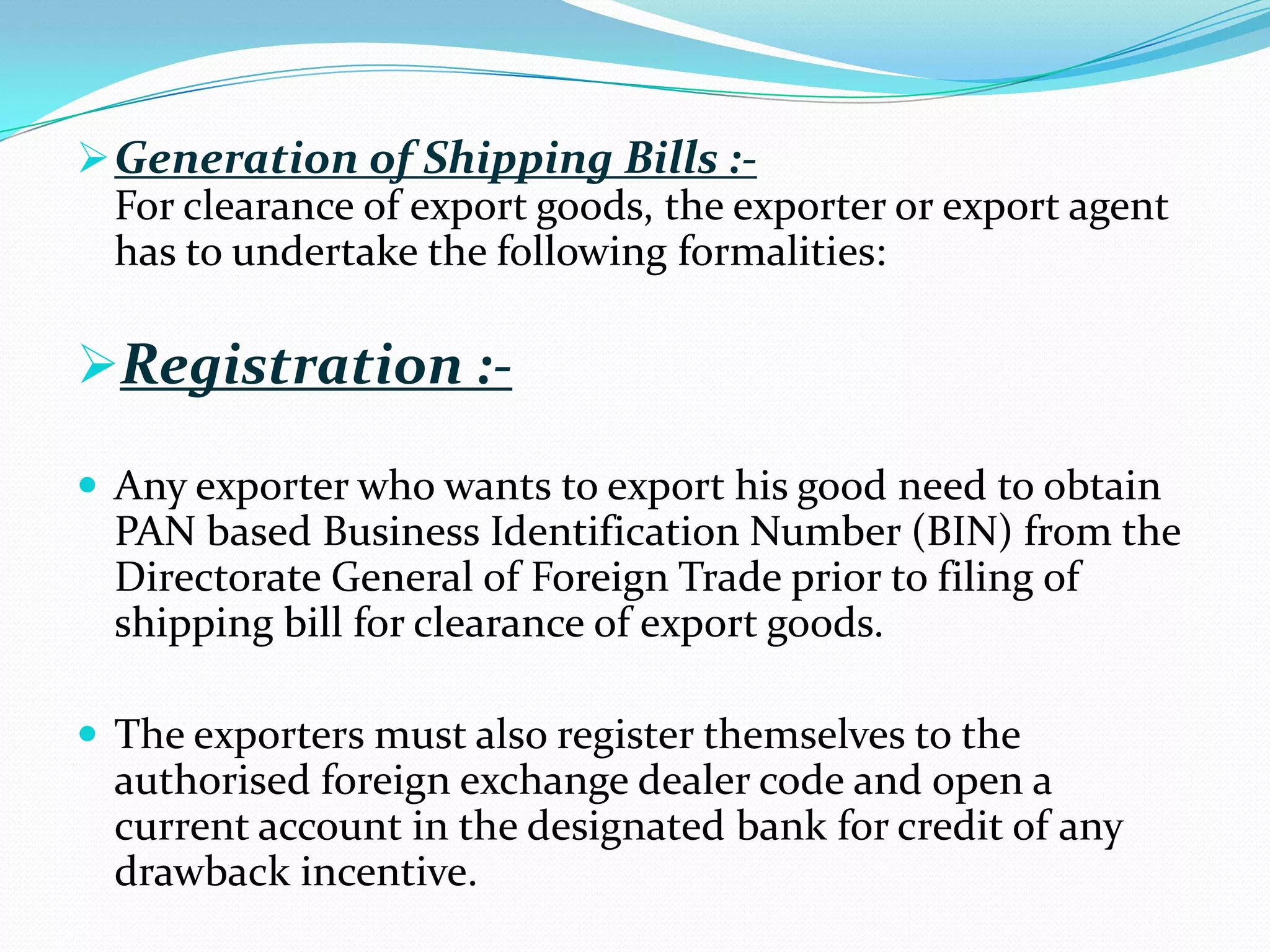  Generation of Shipping Bills :-
  For clearance of export goods, the exporter or export agent
  has to undertake the following formalities:

Registration :-

 Any exporter who wants to export his good need to obtain
  PAN based Business Identification Number (BIN) from the
  Directorate General of Foreign Trade prior to filing of
  shipping bill for clearance of export goods.

 The exporters must also register themselves to the
  authorised foreign exchange dealer code and open a
  current account in the designated bank for credit of any
  drawback incentive.
 