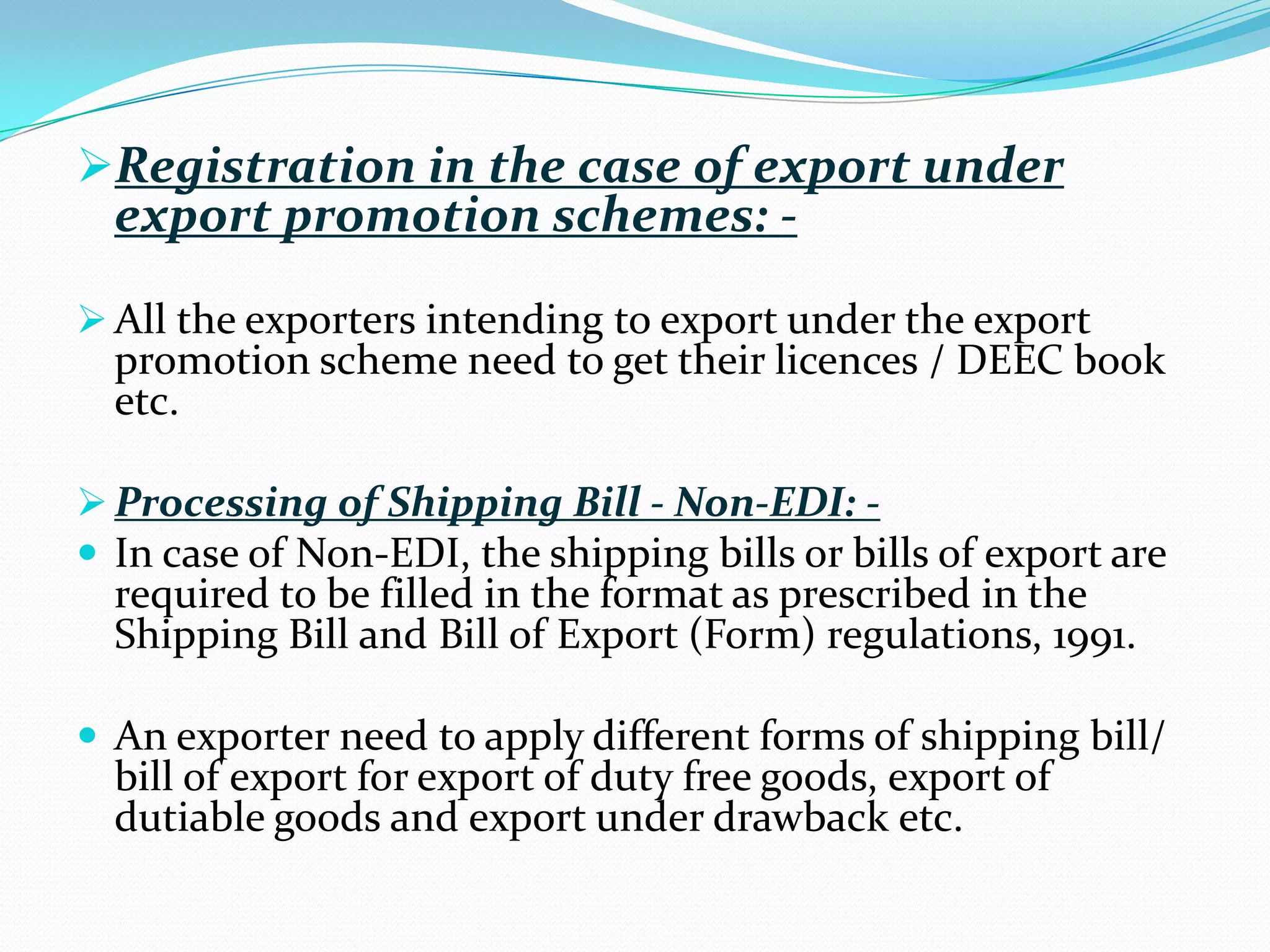 Registration in the case of export under
  export promotion schemes: -
 All the exporters intending to export under the export
  promotion scheme need to get their licences / DEEC book
  etc.

 Processing of Shipping Bill - Non-EDI: -
 In case of Non-EDI, the shipping bills or bills of export are
  required to be filled in the format as prescribed in the
  Shipping Bill and Bill of Export (Form) regulations, 1991.

 An exporter need to apply different forms of shipping bill/
  bill of export for export of duty free goods, export of
  dutiable goods and export under drawback etc.
 
