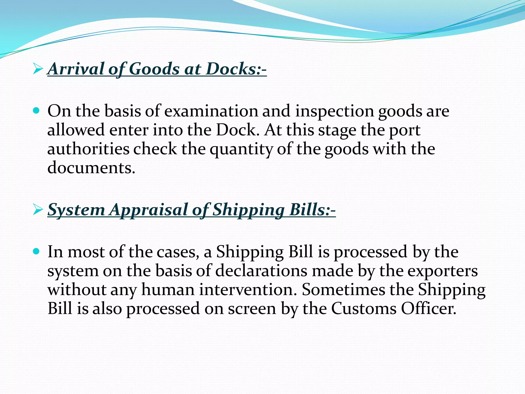  Arrival of Goods at Docks:-

 On the basis of examination and inspection goods are
  allowed enter into the Dock. At this stage the port
  authorities check the quantity of the goods with the
  documents.

 System Appraisal of Shipping Bills:-

 In most of the cases, a Shipping Bill is processed by the
  system on the basis of declarations made by the exporters
  without any human intervention. Sometimes the Shipping
  Bill is also processed on screen by the Customs Officer.
 