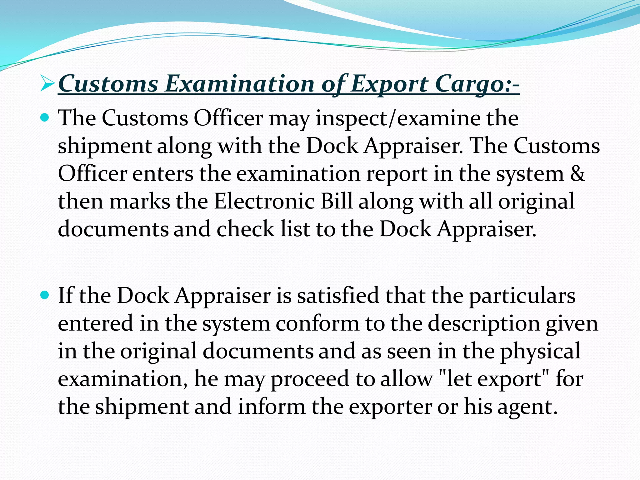 Customs Examination of Export Cargo:-
 The Customs Officer may inspect/examine the
  shipment along with the Dock Appraiser. The Customs
  Officer enters the examination report in the system &
  then marks the Electronic Bill along with all original
  documents and check list to the Dock Appraiser.

 If the Dock Appraiser is satisfied that the particulars
  entered in the system conform to the description given
  in the original documents and as seen in the physical
  examination, he may proceed to allow "let export" for
  the shipment and inform the exporter or his agent.
 