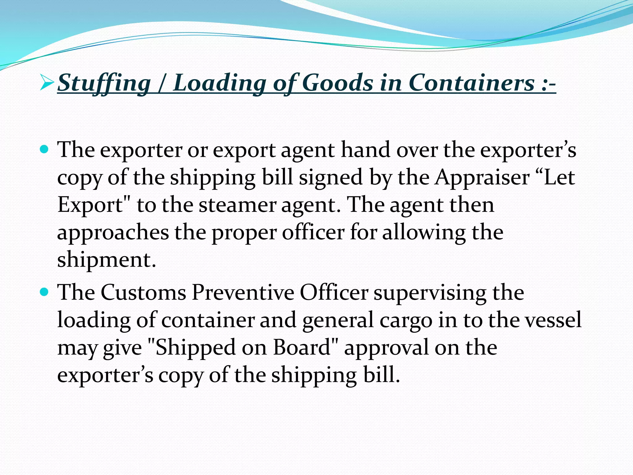 Stuffing / Loading of Goods in Containers :-

 The exporter or export agent hand over the exporter’s
  copy of the shipping bill signed by the Appraiser “Let
  Export" to the steamer agent. The agent then
  approaches the proper officer for allowing the
  shipment.
 The Customs Preventive Officer supervising the
  loading of container and general cargo in to the vessel
  may give "Shipped on Board" approval on the
  exporter’s copy of the shipping bill.
 