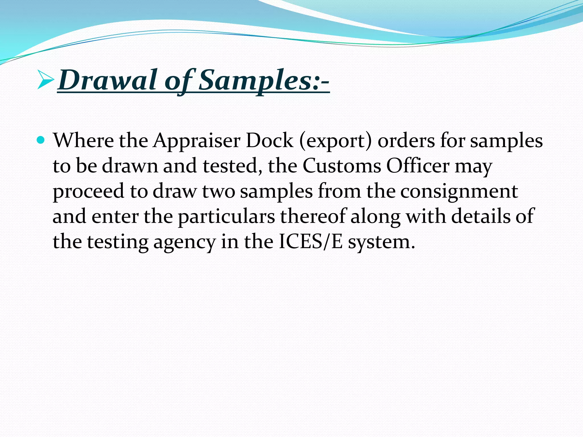 Drawal of Samples:-

 Where the Appraiser Dock (export) orders for samples
 to be drawn and tested, the Customs Officer may
 proceed to draw two samples from the consignment
 and enter the particulars thereof along with details of
 the testing agency in the ICES/E system.
 