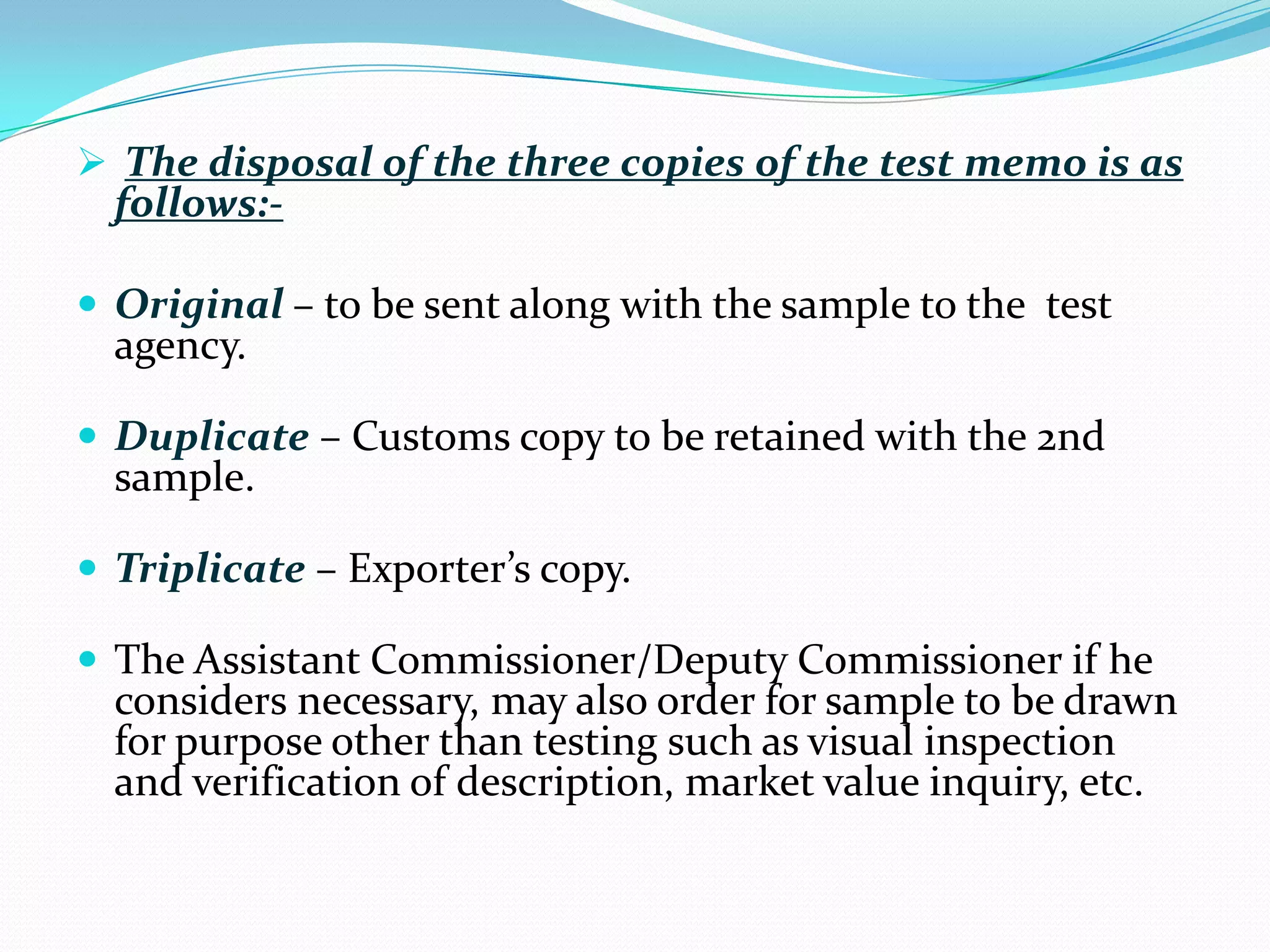  The disposal of the three copies of the test memo is as
  follows:-

 Original – to be sent along with the sample to the test
  agency.

 Duplicate – Customs copy to be retained with the 2nd
  sample.

 Triplicate – Exporter’s copy.

 The Assistant Commissioner/Deputy Commissioner if he
  considers necessary, may also order for sample to be drawn
  for purpose other than testing such as visual inspection
  and verification of description, market value inquiry, etc.
 