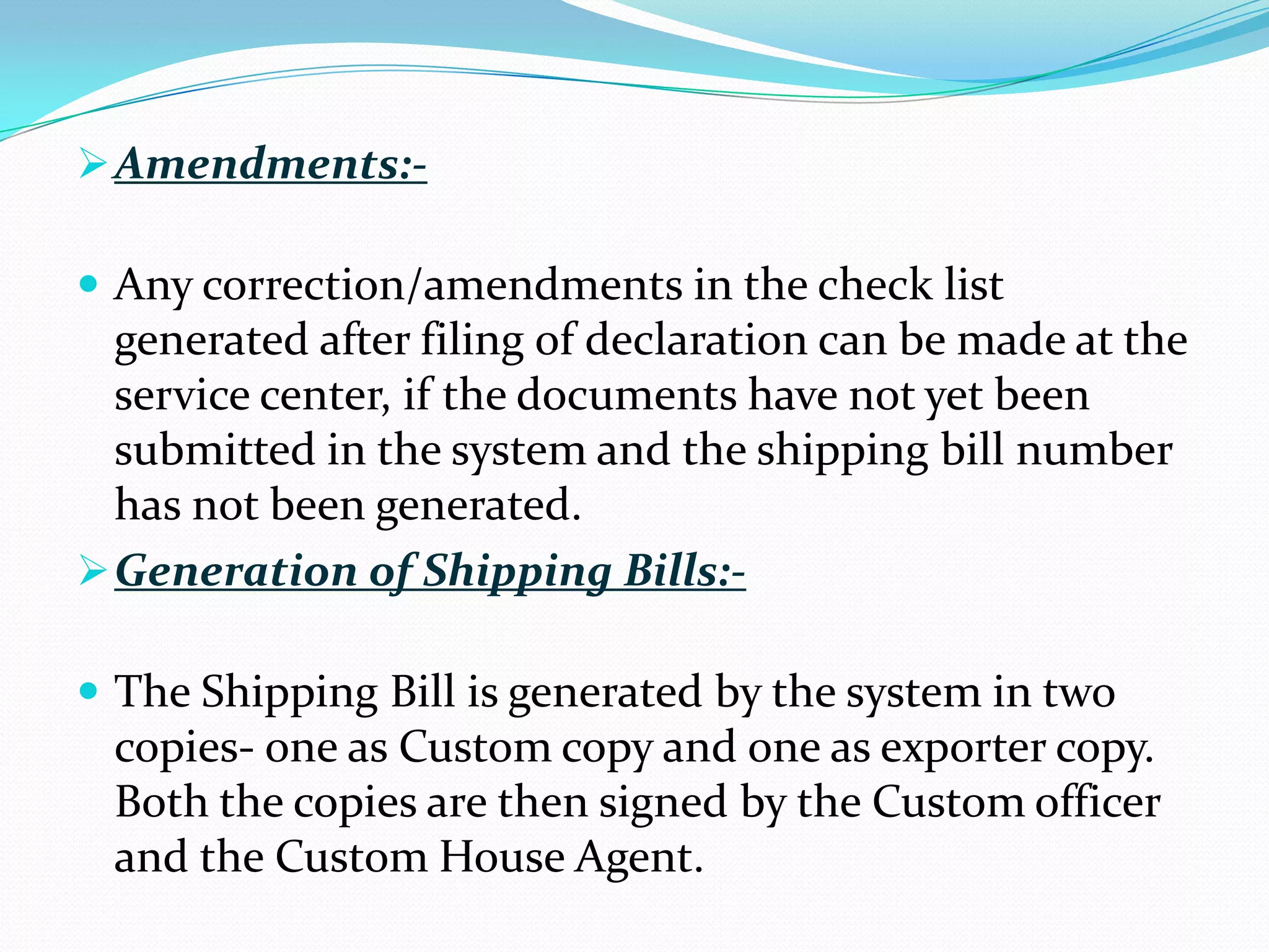 Amendments:-

 Any correction/amendments in the check list
  generated after filing of declaration can be made at the
  service center, if the documents have not yet been
  submitted in the system and the shipping bill number
  has not been generated.
 Generation of Shipping Bills:-

 The Shipping Bill is generated by the system in two
 copies- one as Custom copy and one as exporter copy.
 Both the copies are then signed by the Custom officer
 and the Custom House Agent.
 