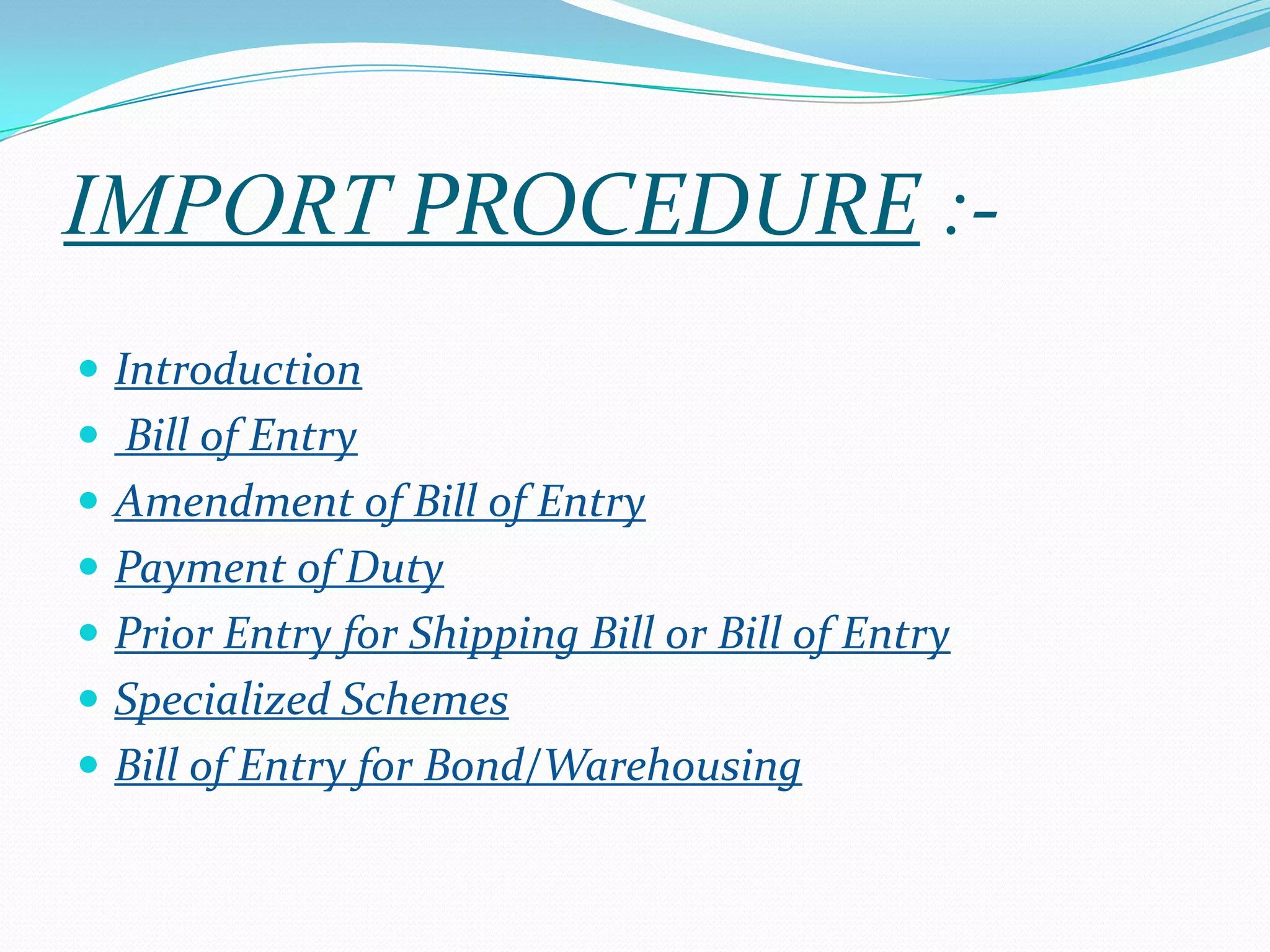 IMPORT PROCEDURE :-
 Introduction
 Bill of Entry
 Amendment of Bill of Entry
 Payment of Duty
 Prior Entry for Shipping Bill or Bill of Entry
 Specialized Schemes
 Bill of Entry for Bond/Warehousing
 