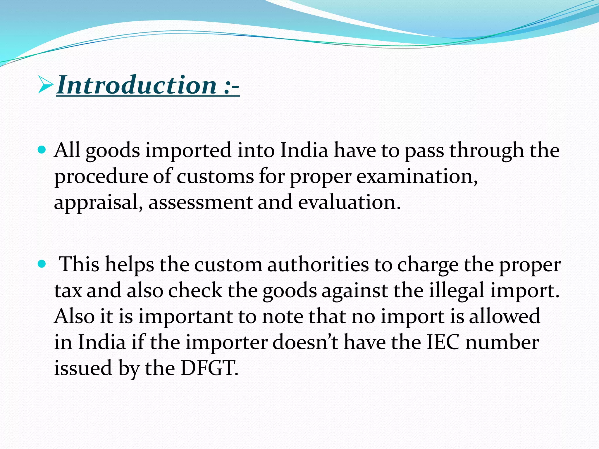 Introduction :-

 All goods imported into India have to pass through the
 procedure of customs for proper examination,
 appraisal, assessment and evaluation.

 This helps the custom authorities to charge the proper
 tax and also check the goods against the illegal import.
 Also it is important to note that no import is allowed
 in India if the importer doesn’t have the IEC number
 issued by the DFGT.
 