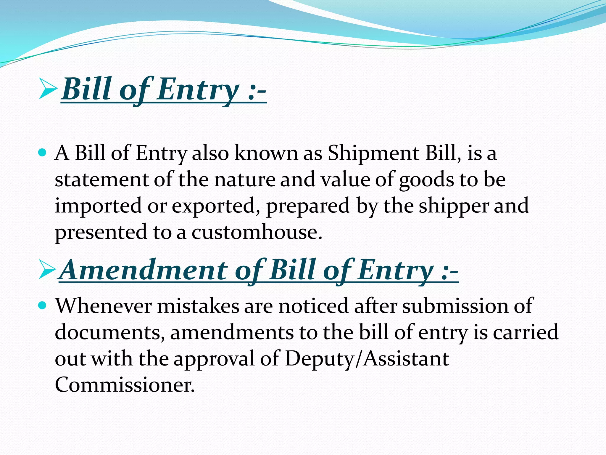 Bill of Entry :-
 A Bill of Entry also known as Shipment Bill, is a
  statement of the nature and value of goods to be
  imported or exported, prepared by the shipper and
  presented to a customhouse.
Amendment of Bill of Entry :-
 Whenever mistakes are noticed after submission of
  documents, amendments to the bill of entry is carried
  out with the approval of Deputy/Assistant
  Commissioner.
 