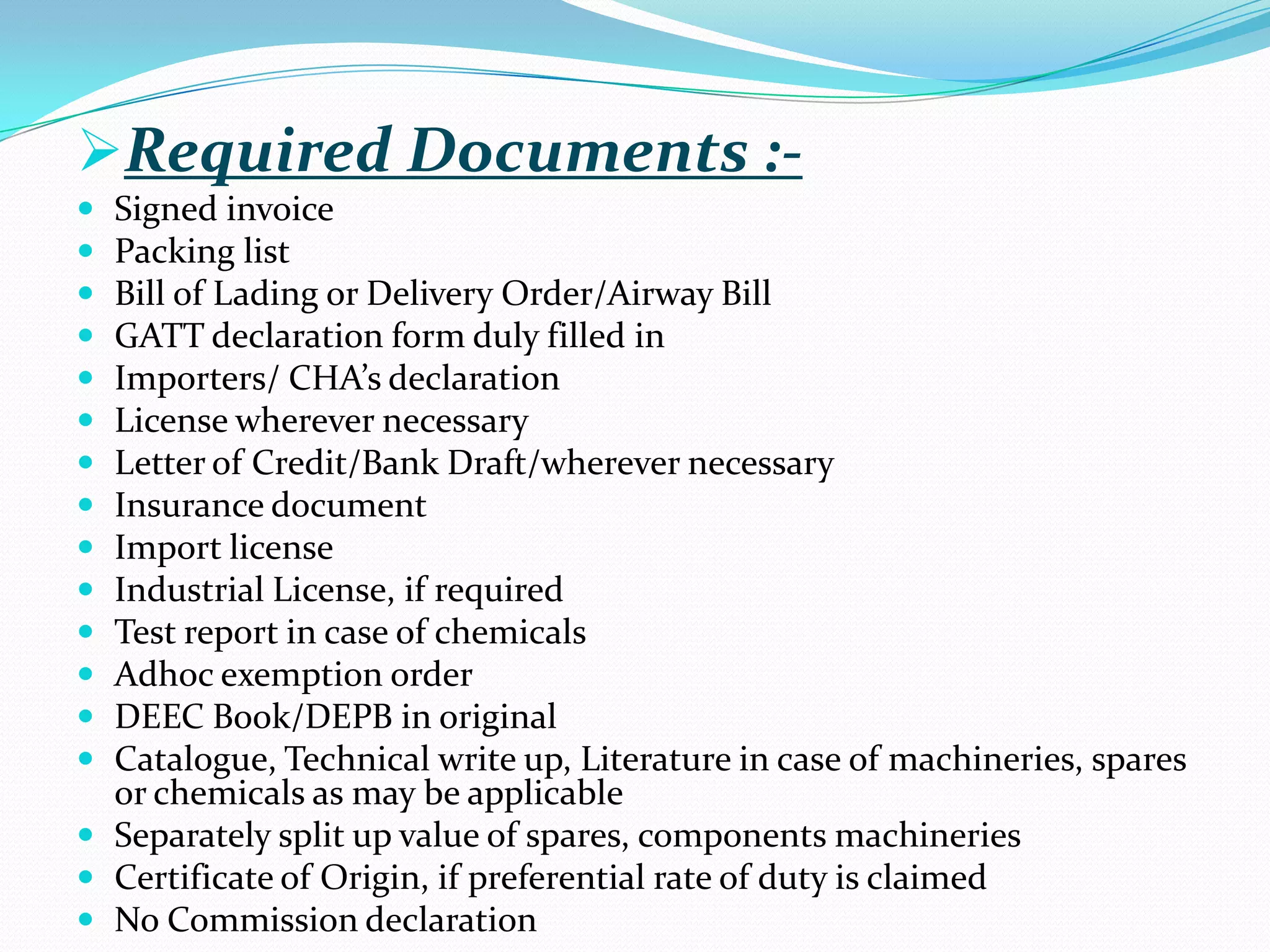 Required Documents :-
 Signed invoice
 Packing list
 Bill of Lading or Delivery Order/Airway Bill
 GATT declaration form duly filled in
 Importers/ CHA’s declaration
 License wherever necessary
 Letter of Credit/Bank Draft/wherever necessary
 Insurance document
 Import license
 Industrial License, if required
 Test report in case of chemicals
 Adhoc exemption order
 DEEC Book/DEPB in original
 Catalogue, Technical write up, Literature in case of machineries, spares
  or chemicals as may be applicable
 Separately split up value of spares, components machineries
 Certificate of Origin, if preferential rate of duty is claimed
 No Commission declaration
 