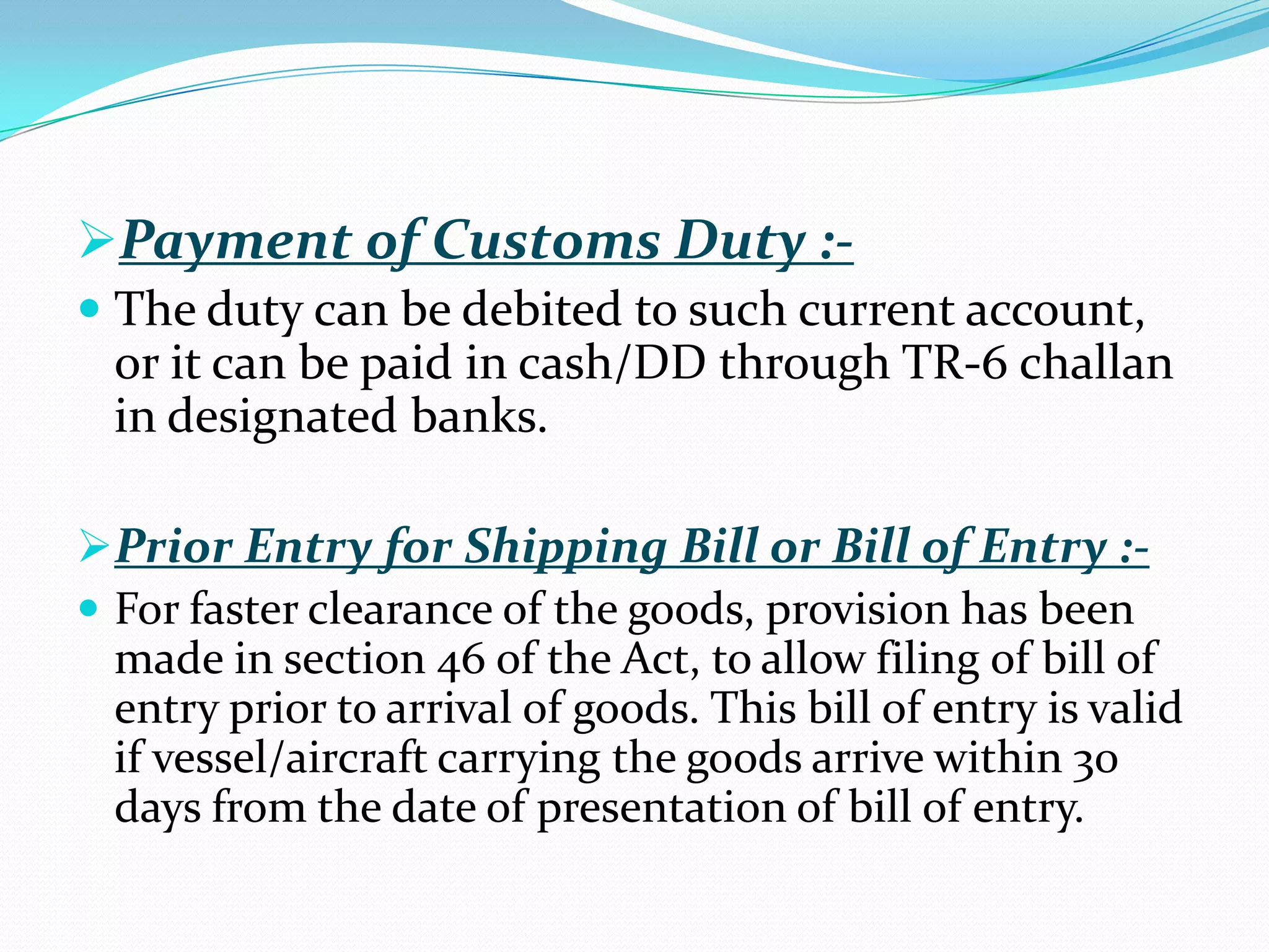 Payment of Customs Duty :-
 The duty can be debited to such current account,
  or it can be paid in cash/DD through TR-6 challan
  in designated banks.

Prior Entry for Shipping Bill or Bill of Entry :-
 For faster clearance of the goods, provision has been
  made in section 46 of the Act, to allow filing of bill of
  entry prior to arrival of goods. This bill of entry is valid
  if vessel/aircraft carrying the goods arrive within 30
  days from the date of presentation of bill of entry.
 