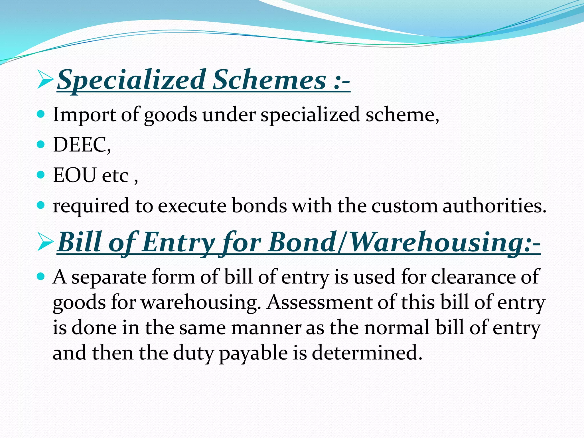 Specialized Schemes :-
 Import of goods under specialized scheme,
 DEEC,
 EOU etc ,
 required to execute bonds with the custom authorities.
Bill of Entry for Bond/Warehousing:-
 A separate form of bill of entry is used for clearance of
  goods for warehousing. Assessment of this bill of entry
  is done in the same manner as the normal bill of entry
  and then the duty payable is determined.
 