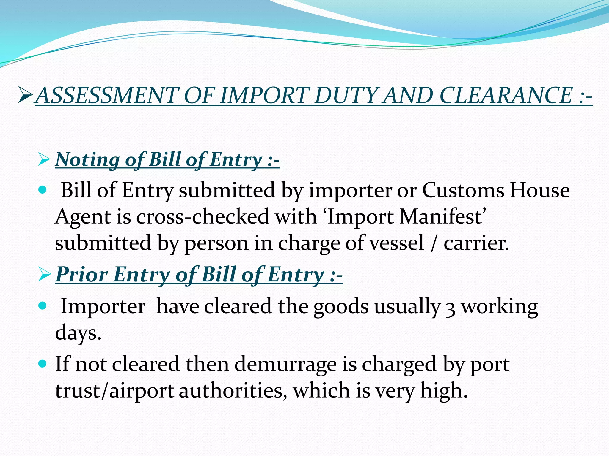 ASSESSMENT OF IMPORT DUTY AND CLEARANCE :-

  Noting of Bill of Entry :-
  Bill of Entry submitted by importer or Customs House
   Agent is cross-checked with ‘Import Manifest’
   submitted by person in charge of vessel / carrier.
  Prior Entry of Bill of Entry :-
  Importer have cleared the goods usually 3 working
   days.
  If not cleared then demurrage is charged by port
   trust/airport authorities, which is very high.
 