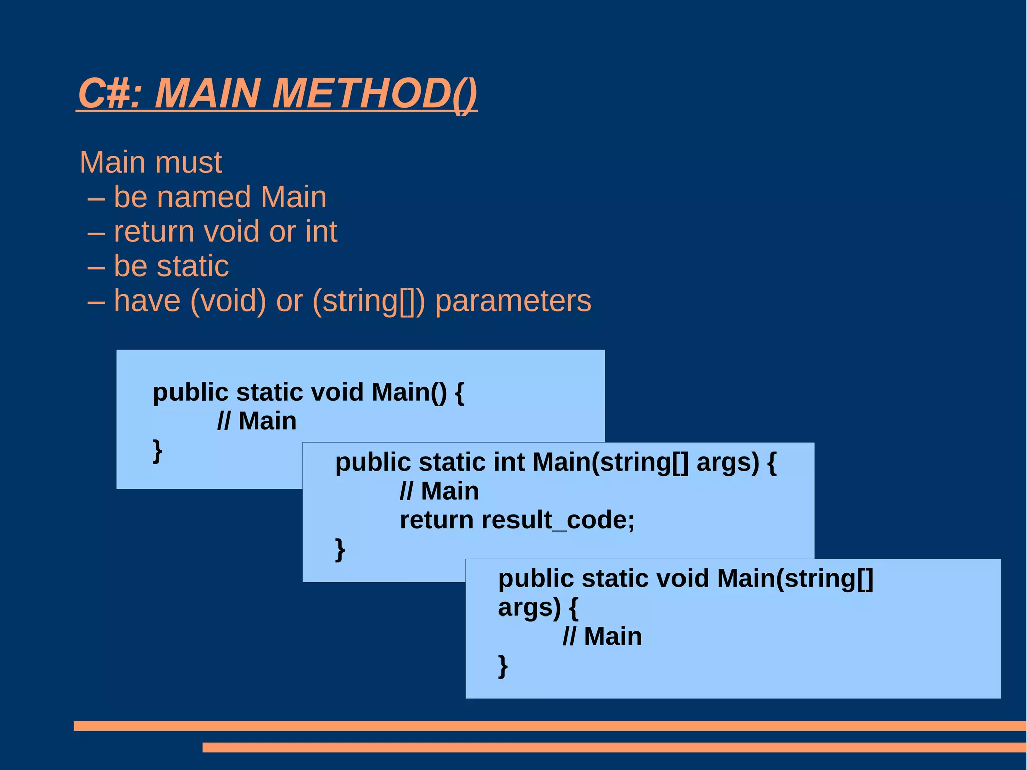 C#: MAIN METHOD() Main must  –  be named Main  –  return void or int –  be static  –  have (void) or (string[]) parameters public static void Main() { // Main } public static int Main(string[] args) { // Main return result_code; } public static void Main(string[] args) { // Main } 