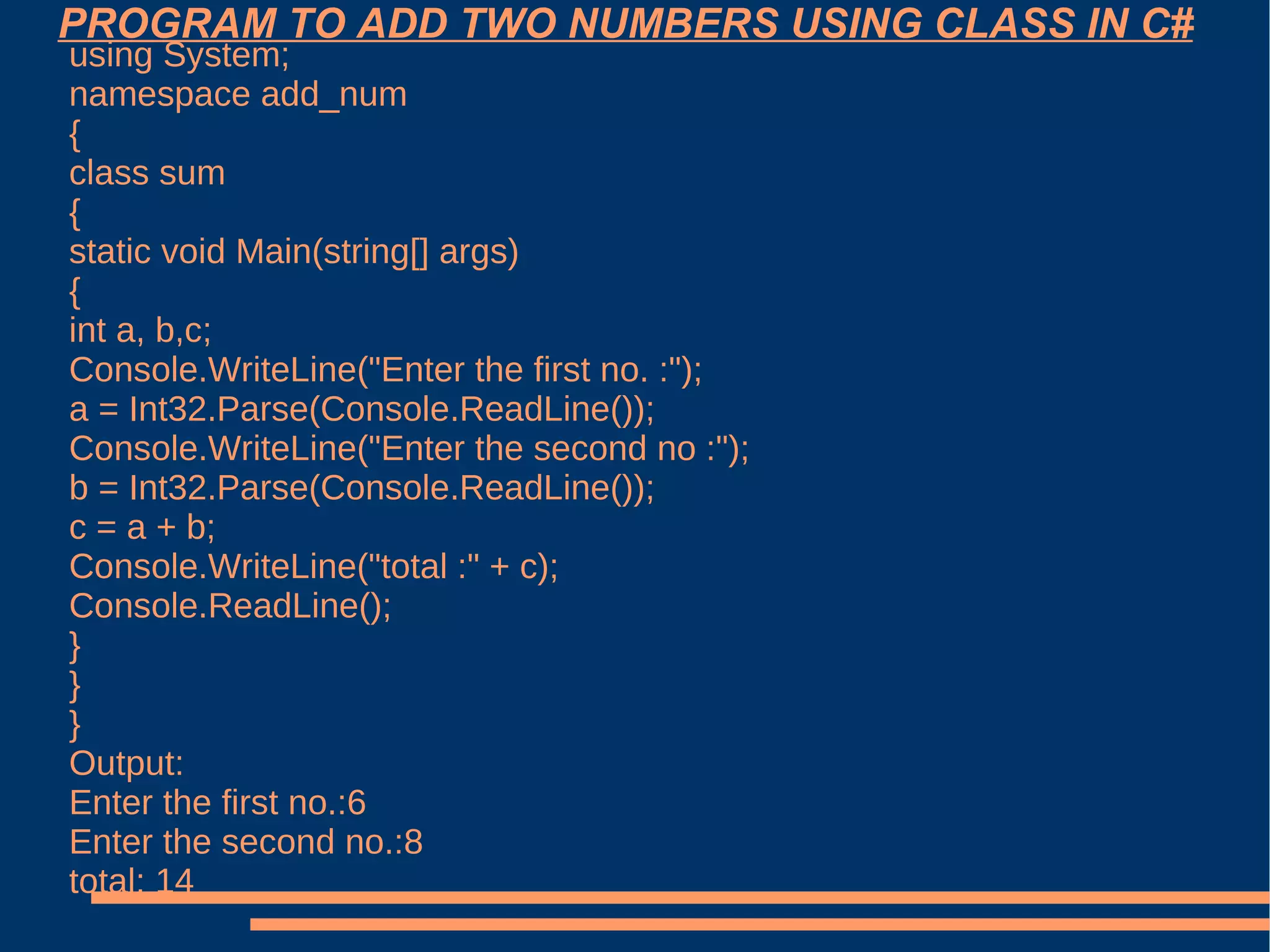 PROGRAM TO ADD TWO NUMBERS USING CLASS IN C# using System; namespace add_num { class sum { static void Main(string[] args) { int a, b,c; Console.WriteLine("Enter the first no. :"); a = Int32.Parse(Console.ReadLine()); Console.WriteLine("Enter the second no :"); b = Int32.Parse(Console.ReadLine()); c = a + b; Console.WriteLine("total :" + c); Console.ReadLine(); } } } Output: Enter the first no.:6 Enter the second no.:8 total: 14 