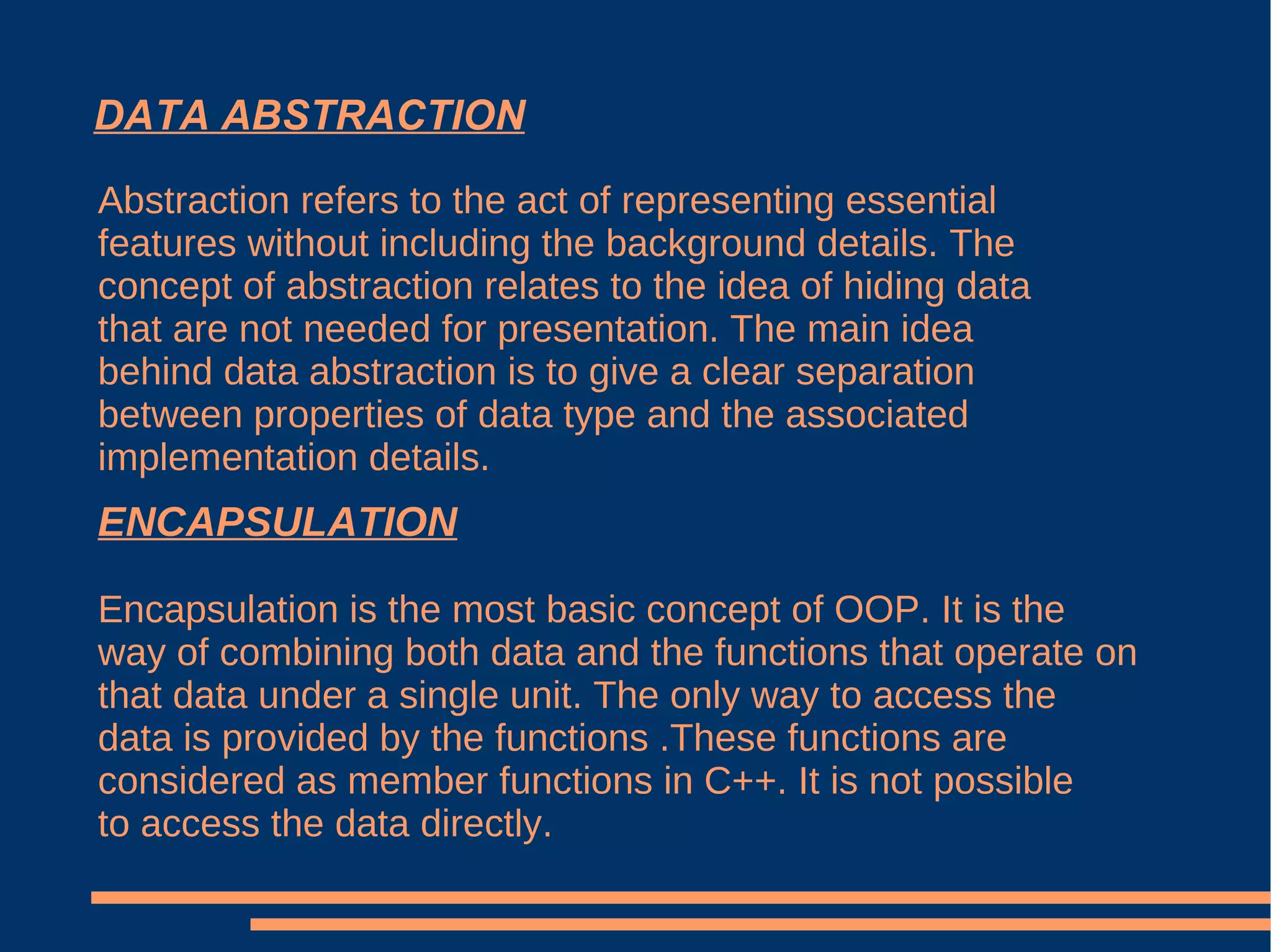 DATA ABSTRACTION Abstraction refers to the act of representing essential features without including the background details. The concept of abstraction relates to the idea of hiding data that are not needed for presentation. The main idea behind data abstraction is to give a clear separation between properties of data type and the associated implementation details. ENCAPSULATION Encapsulation is the most basic concept of OOP. It is the way of combining both data and the functions that operate on that data under a single unit. The only way to access the data is provided by the functions .These functions are considered as member functions in C++. It is not possible to access the data directly. 