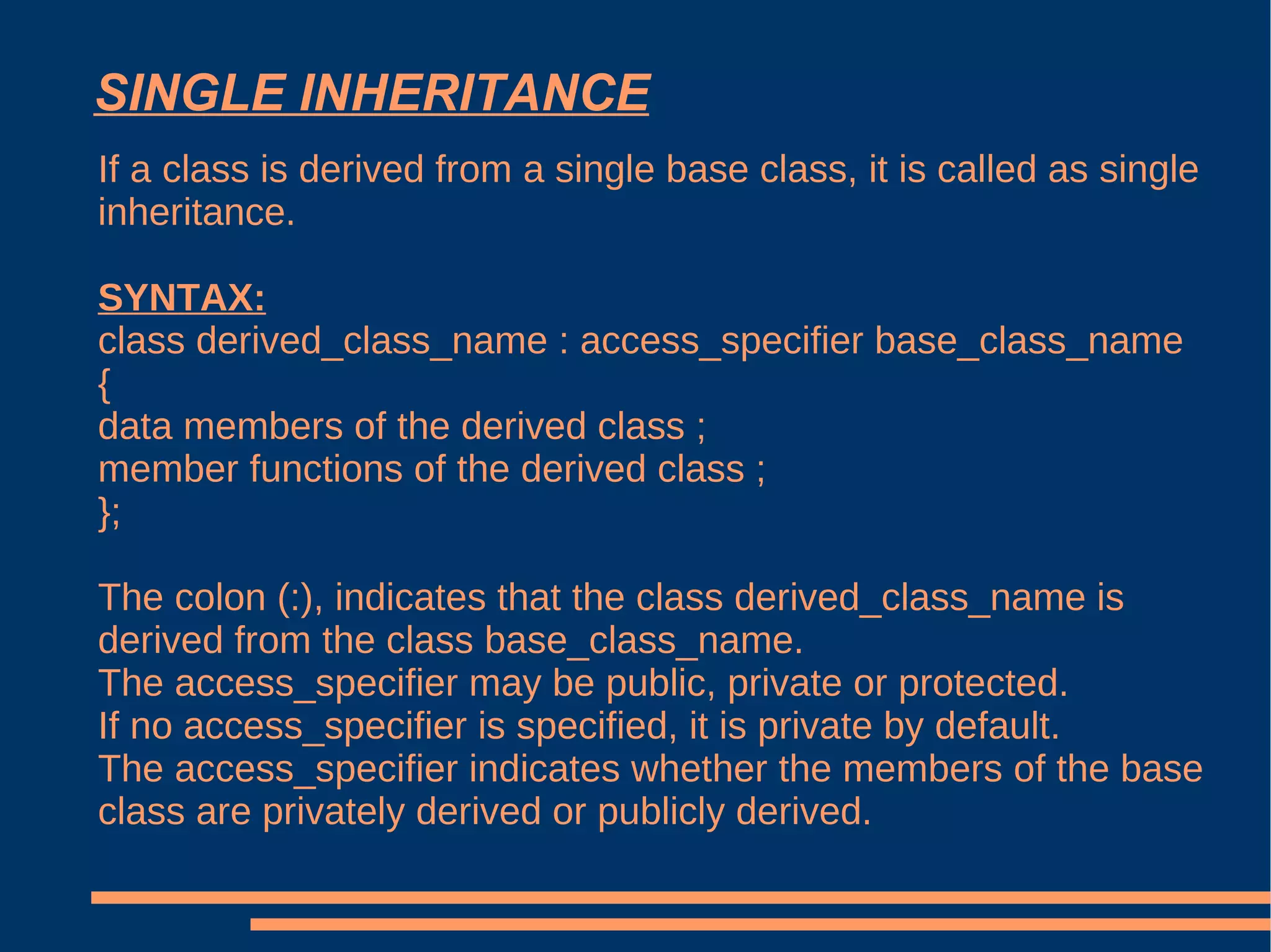 SINGLE INHERITANCE If a class is derived from a single base class, it is called as single inheritance. SYNTAX: class derived_class_name : access_specifier base_class_name { data members of the derived class ; member functions of the derived class ; }; The colon (:), indicates that the class derived_class_name is derived from the class base_class_name. The access_specifier may be public, private or protected. If no access_specifier is specified, it is private by default. The access_specifier indicates whether the members of the base class are privately derived or publicly derived. 