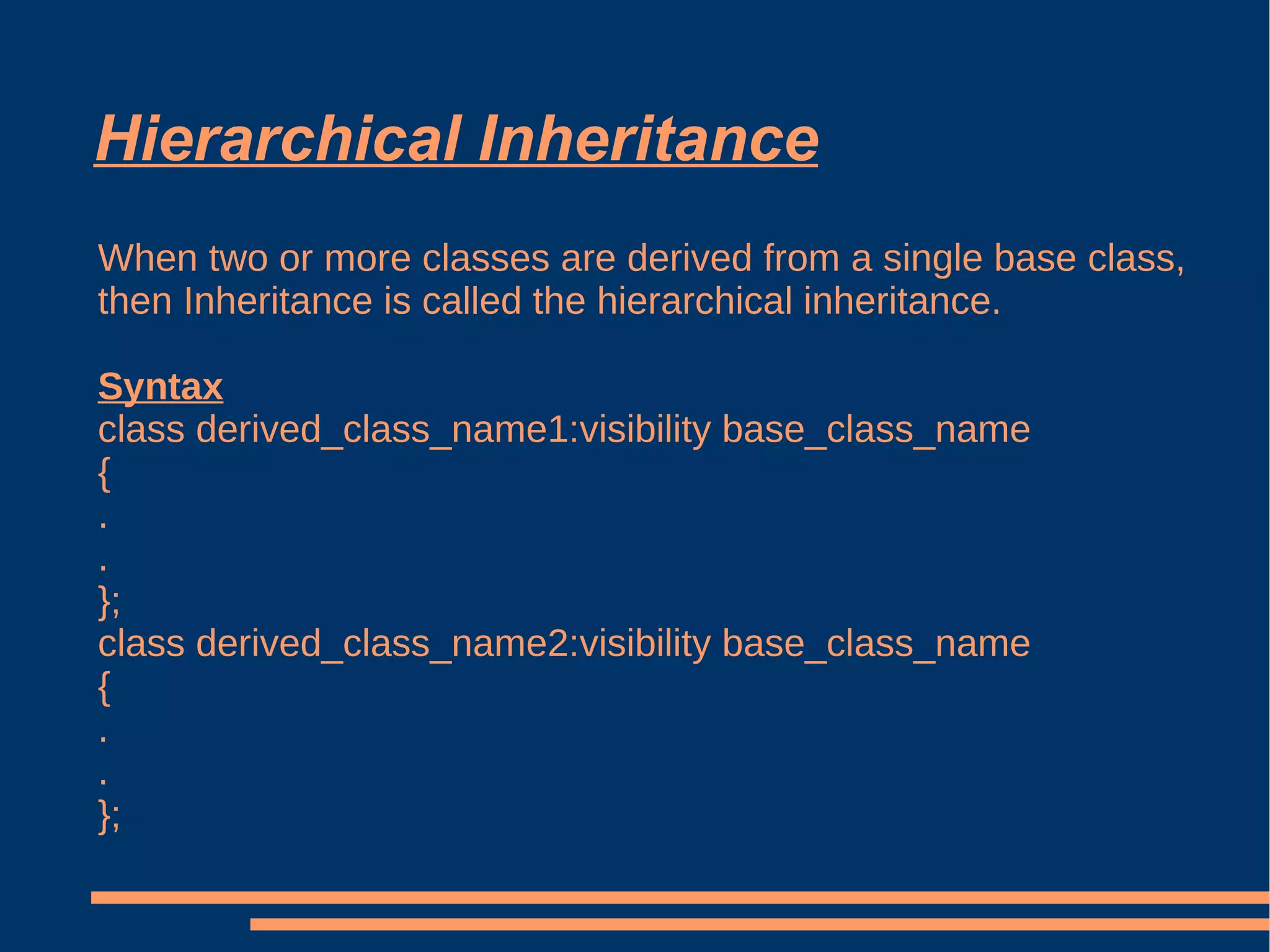 Hierarchical Inheritance When two or more classes are derived from a single base class, then Inheritance is called the hierarchical inheritance. Syntax class derived_class_name1:visibility base_class_name { . . }; class derived_class_name2:visibility base_class_name { . . }; 