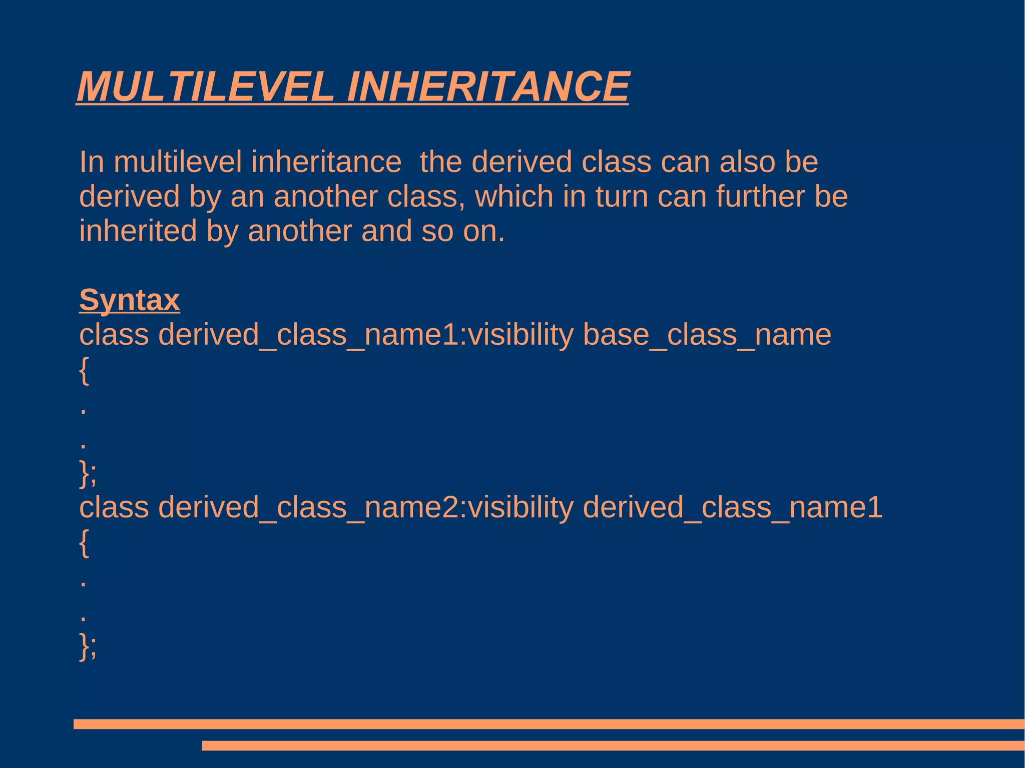 MULTILEVEL INHERITANCE In multilevel inheritance  the derived class can also be derived by an another class, which in turn can further be inherited by another and so on.  Syntax class derived_class_name1:visibility base_class_name { . . }; class derived_class_name2:visibility derived_class_name1 { . . }; 