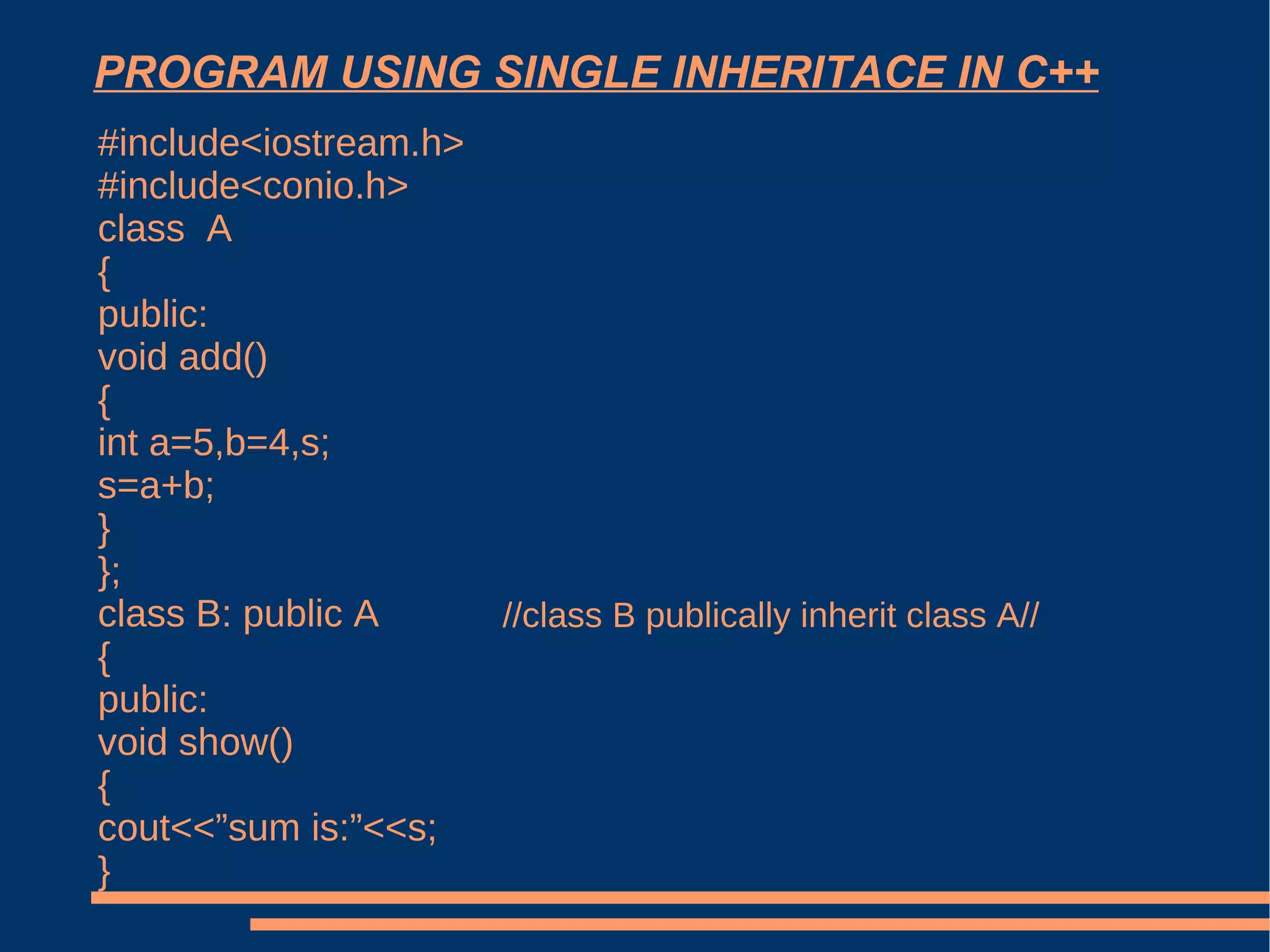 PROGRAM USING SINGLE INHERITACE IN C++ #include<iostream.h> #include<conio.h> class  A { public: void add() { int a=5,b=4,s; s=a+b; } }; class B: public A { public: void show() { cout<<”sum is:”<<s; } //class B publically inherit class A// 