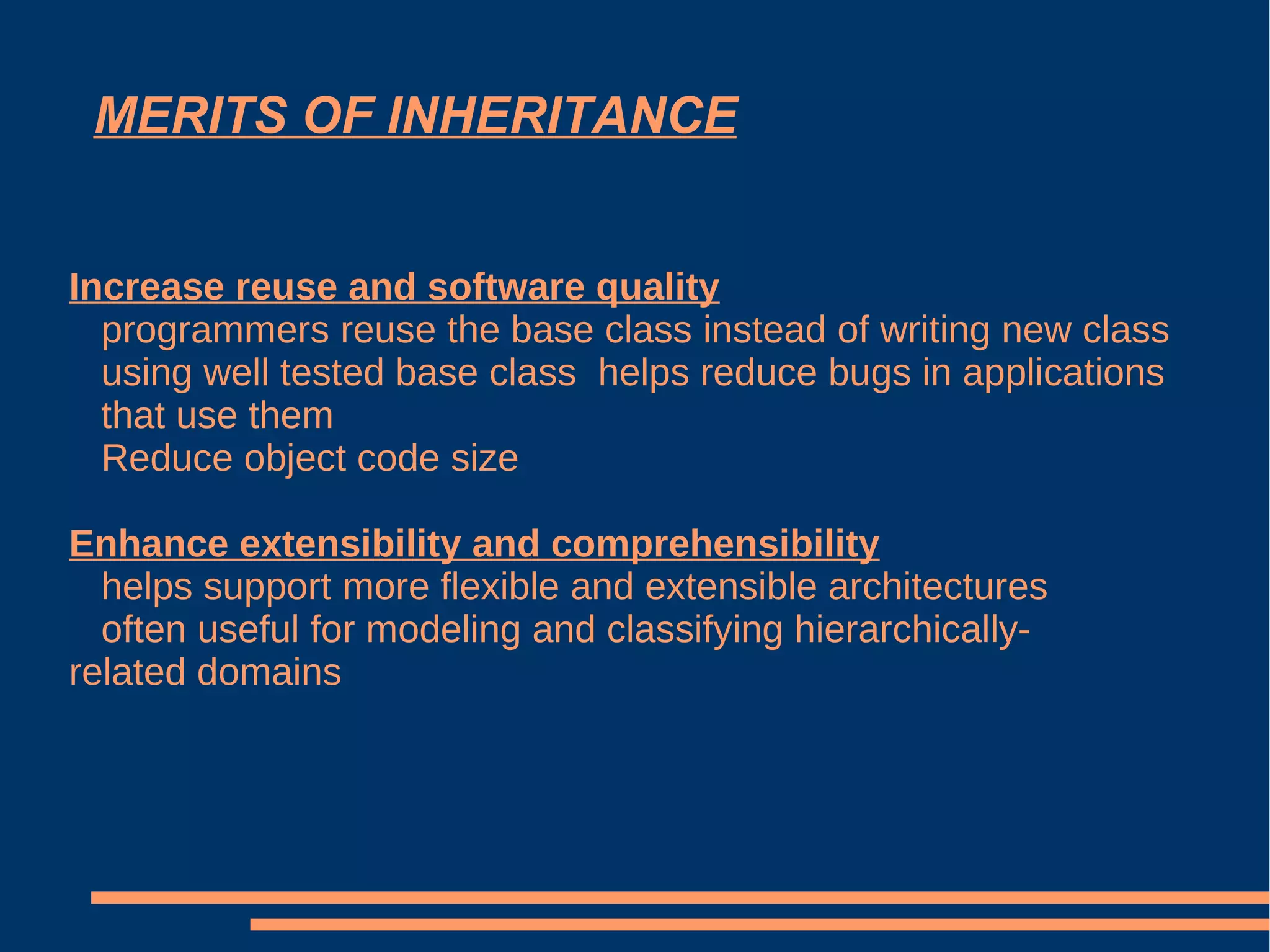 MERITS OF INHERITANCE Increase reuse and software quality programmers reuse the base class instead of writing new class using well tested base class  helps reduce bugs in applications  that use them Reduce object code size Enhance extensibility and comprehensibility helps support more flexible and extensible architectures  often useful for modeling and classifying hierarchically- related domains 