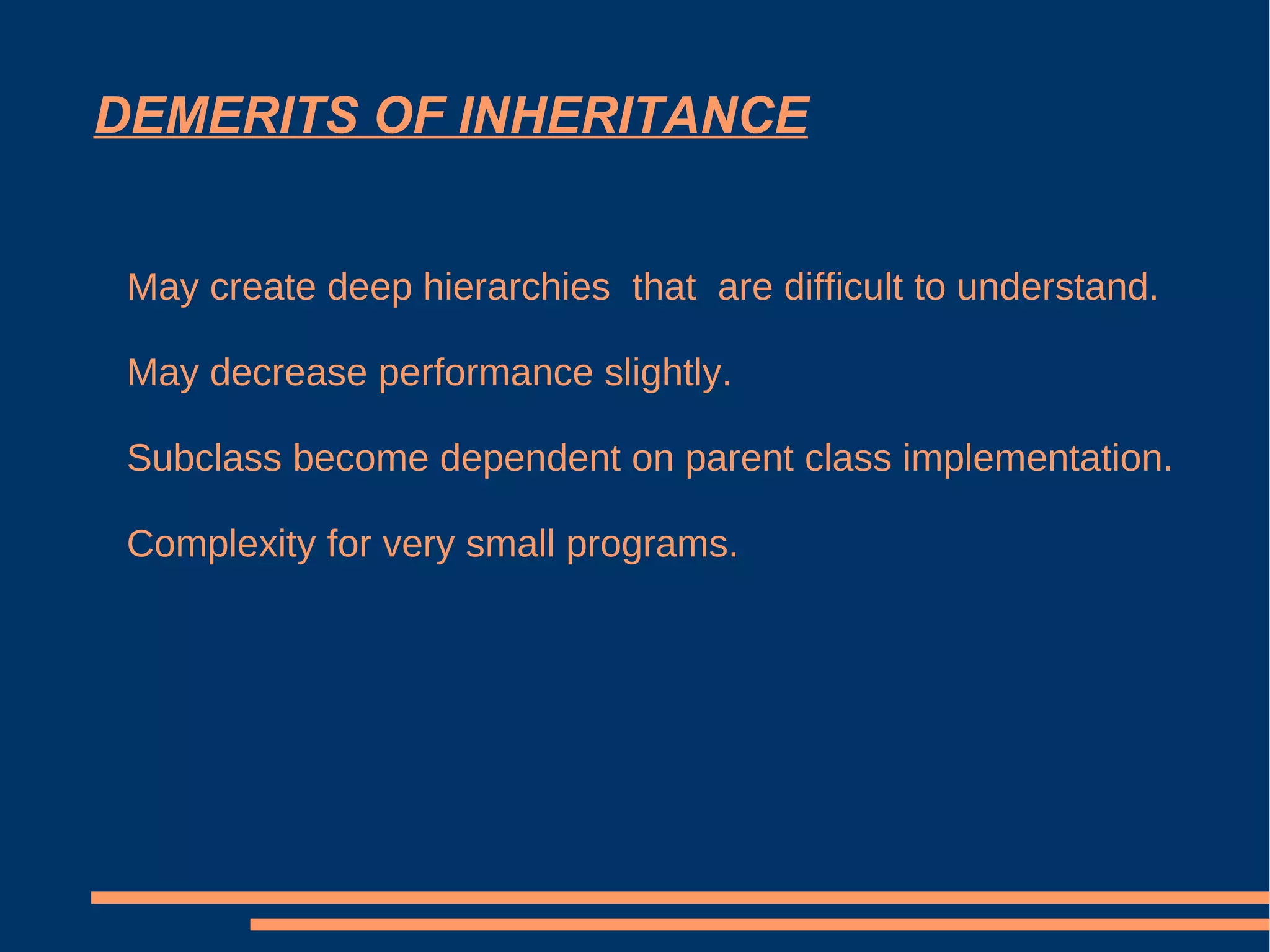 DEMERITS OF INHERITANCE May create deep hierarchies  that  are difficult to understand. May decrease performance slightly. Subclass become dependent on parent class implementation. Complexity for very small programs. 