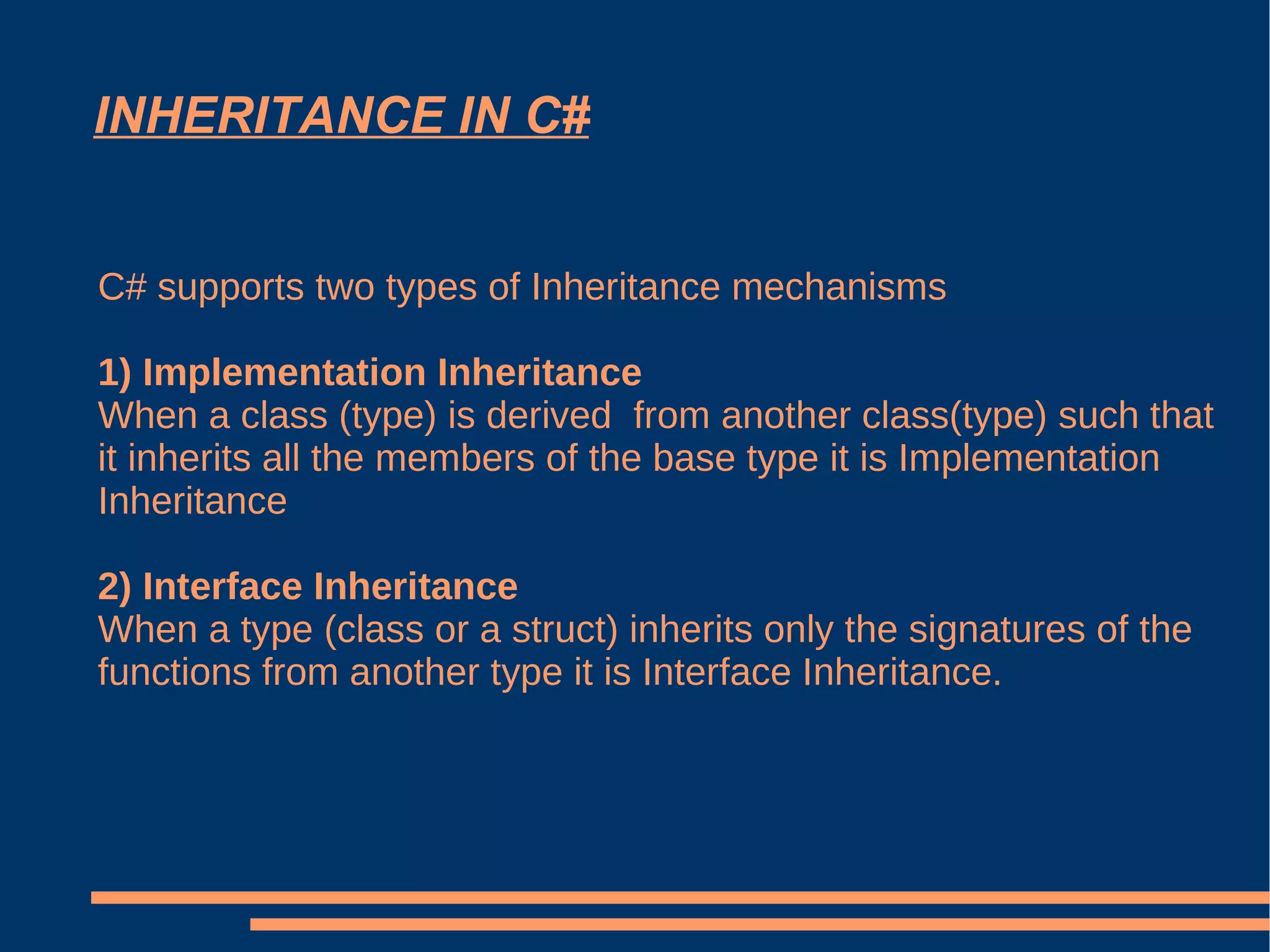 INHERITANCE IN C# C# supports two types of Inheritance mechanisms 1) Implementation Inheritance When a class (type) is derived  from another class(type) such that it inherits all the members of the base type it is Implementation Inheritance 2) Interface Inheritance When a type (class or a struct) inherits only the signatures of the functions from another type it is Interface Inheritance. 
