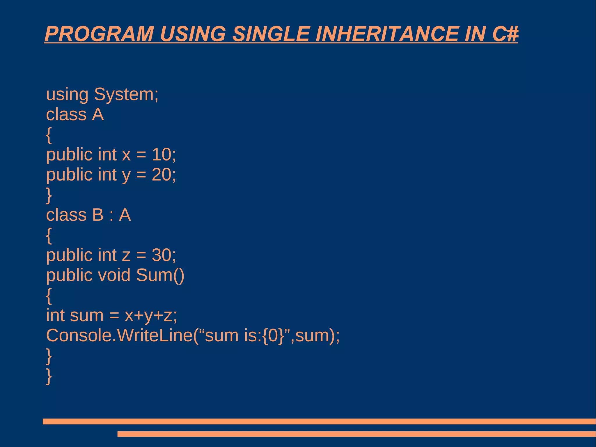 PROGRAM USING SINGLE INHERITANCE IN C# using System;  class A {  public int x = 10;  public int y = 20;  }  class B : A  {  public int z = 30;  public void Sum()  {  int sum = x+y+z;  Console.WriteLine(“sum is:{0}”,sum);  }  }  