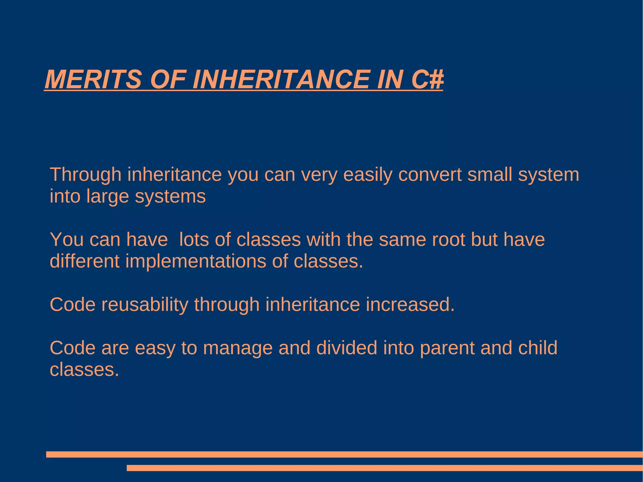 MERITS OF INHERITANCE IN C# Through inheritance you can very easily convert small system into large systems You can have  lots of classes with the same root but have different implementations of classes. Code reusability through inheritance increased. Code are easy to manage and divided into parent and child classes. 