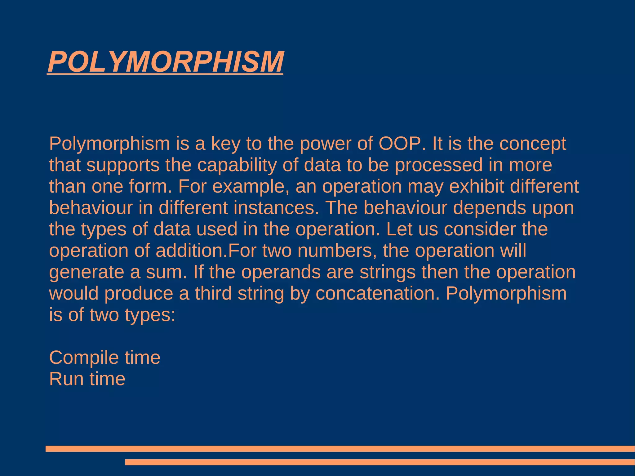 POLYMORPHISM Polymorphism is a key to the power of OOP. It is the concept that supports the capability of data to be processed in more than one form. For example, an operation may exhibit different behaviour in different instances. The behaviour depends upon the types of data used in the operation. Let us consider the operation of addition.For two numbers, the operation will generate a sum. If the operands are strings then the operation would produce a third string by concatenation. Polymorphism is of two types: Compile time Run time 