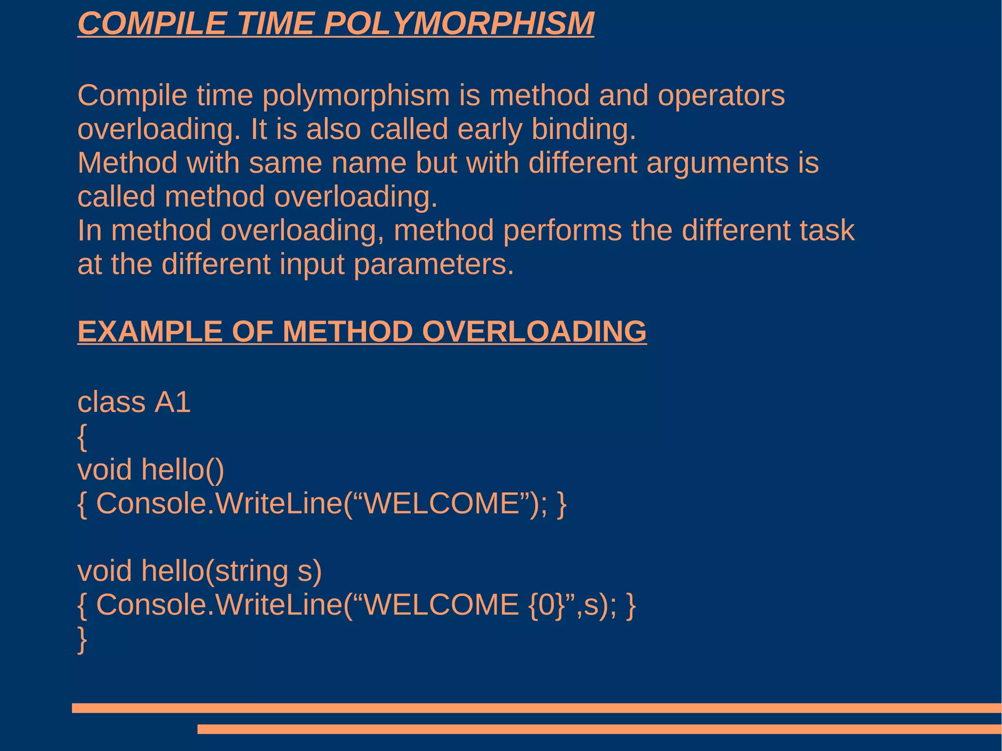 COMPILE TIME POLYMORPHISM Compile time polymorphism is method and operators overloading. It is also called early binding. Method with same name but with different arguments is called method overloading. In method overloading, method performs the different task at the different input parameters. EXAMPLE OF METHOD OVERLOADING class A1 { void hello() { Console.WriteLine(“WELCOME”); } void hello(string s) { Console.WriteLine(“WELCOME {0}”,s); } } 