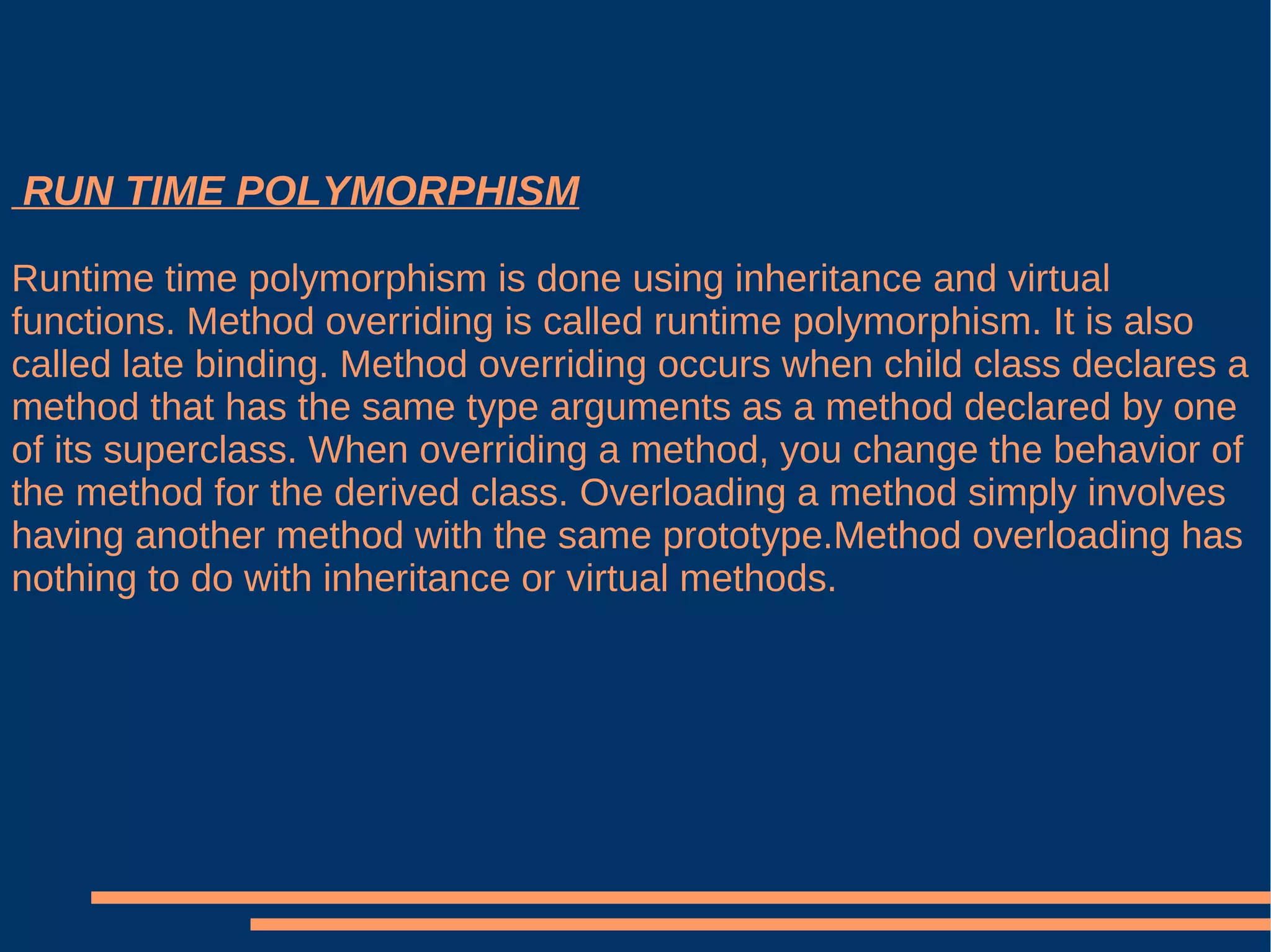 RUN TIME POLYMORPHISM Runtime time polymorphism is done using inheritance and virtual functions. Method overriding is called runtime polymorphism. It is also called late binding. Method overriding occurs when child class declares a method that has the same type arguments as a method declared by one  of its superclass. When overriding a method, you change the behavior of the method for the derived class. Overloading a method simply involves having another method with the same prototype.Method overloading has nothing to do with inheritance or virtual methods. 