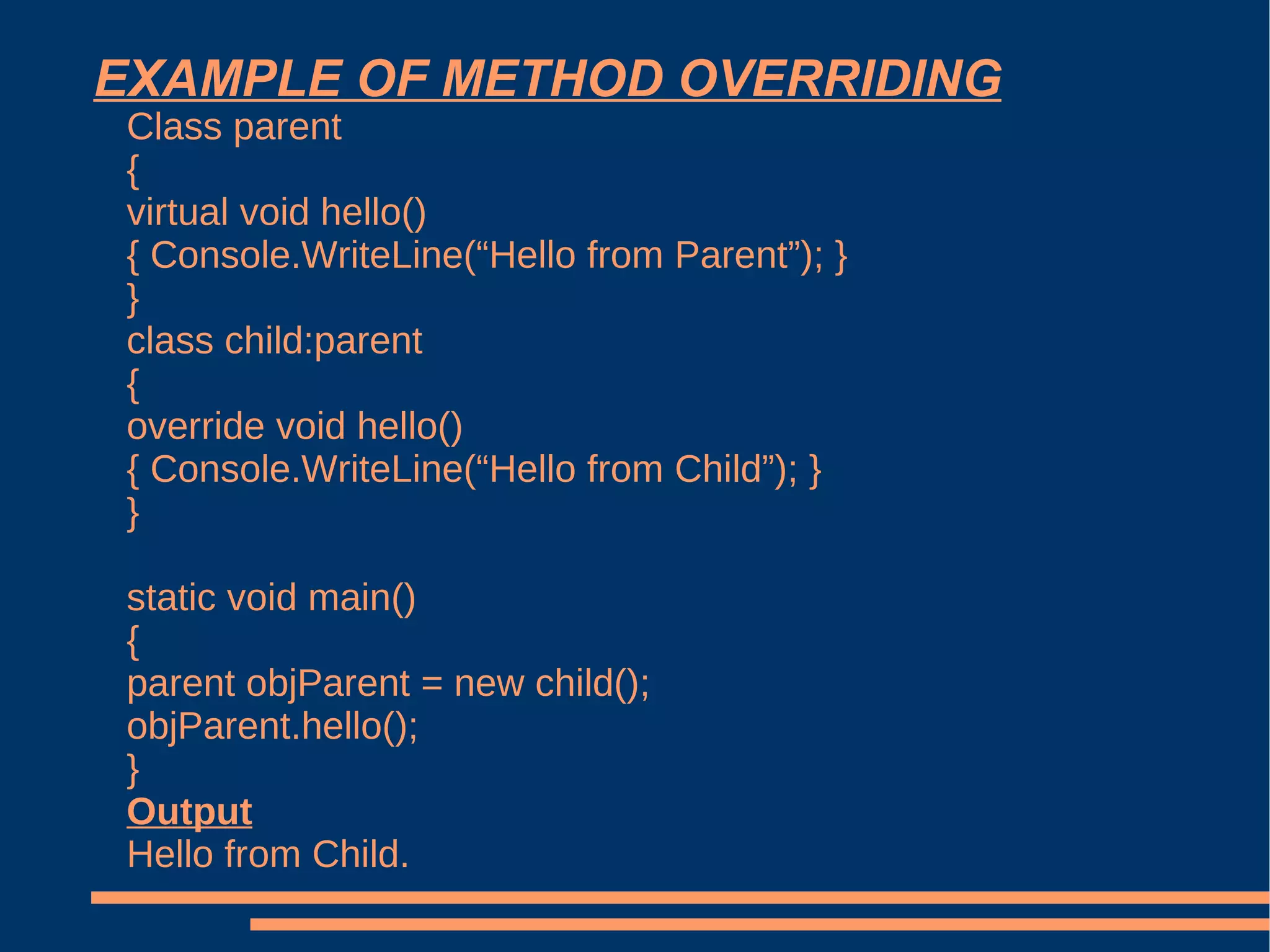EXAMPLE OF METHOD OVERRIDING Class parent { virtual void hello() { Console.WriteLine(“Hello from Parent”); } } class child:parent { override void hello() { Console.WriteLine(“Hello from Child”); } } static void main() { parent objParent = new child(); objParent.hello(); } Output Hello from Child. 